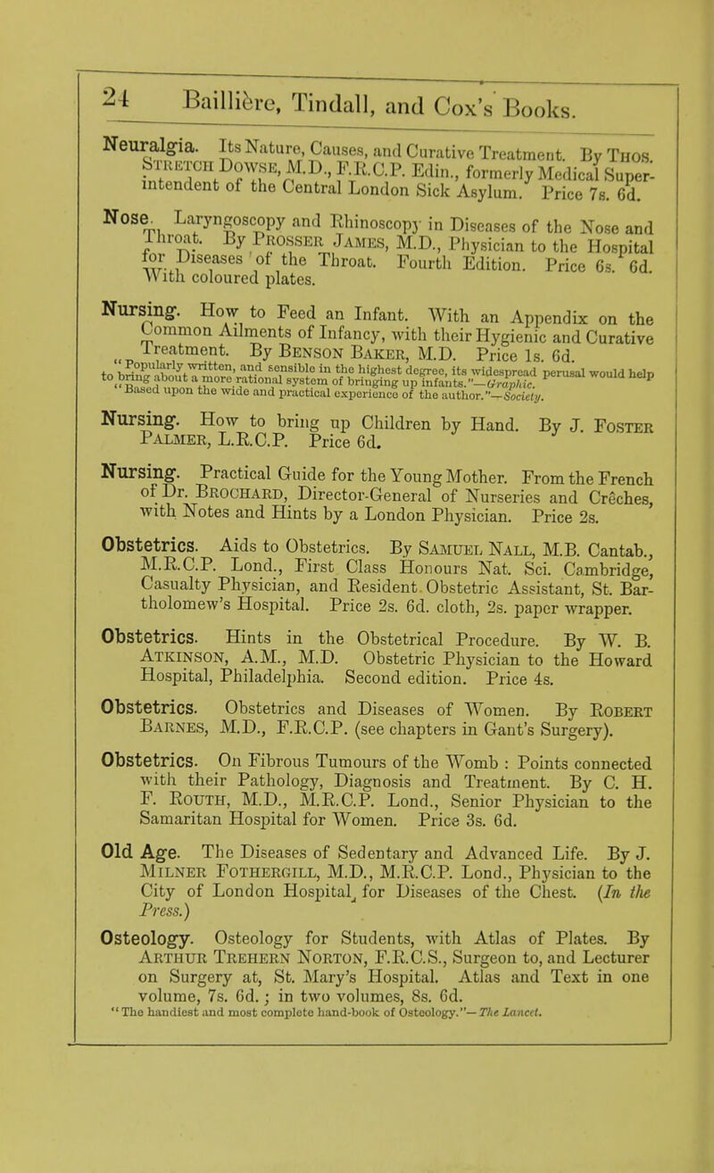 Neuralgia. Its Nature, Causes, and Curative Treatment. By Thos Stretch Dowse, M.D, ER.C.P. Edin., formerly Medical Super- intendent of the Central London Sick Asylum. Price 7s. Cd. Nose. Laryngoscopy and Rhinoscopy in Diseases of the Nose and Throat. By Prosser James, M.D, Physician to the Hospital for Diseases of the Throat. Fourth Edition. Price 6s. Cd. With coloured plates. Nursing. How to Feed an Infant. With an Appendix on the Common Ailments of Infancy, with their Hygienic and Curative Ireatment. By Benson Baker, M.D. Price Is 6d to briT'StT^oroV^fn £<Tibl° hl ft highest dc^0C-its widespread perusal would help ■Sni ff •?bonf1 syst?m of briu(fing P Wants.**— (trophic. 1 Based upon the wide and practical experience of the author. -6v>ctc<y. Nursing. How to bring up Children by Hand. By J. Foster Palmer, L.RCP. Price 6d. Nursing. Practical Guide for the Young Mother. From the French of Dr. Brochard, Director-General of Nurseries and Creches, with Notes and Hints by a London Physician. Price 2s. Obstetrics. Aids to Obstetrics. By Samuel Nall, M.B. Cantab., M.R.C.P. Lond., First Class Honours Nat. Sci. Cambridge, Casualty Physician, and Resident Obstetric Assistant, St, Bar- tholomew's Hospital. Price 2s. 6d. cloth, 2s. paper wrapper. Obstetrics. Hints in the Obstetrical Procedure. By W. B. Atkinson, A.M., M.D. Obstetric Physician to the Howard Hospital, Philadelphia. Second edition. Price 4s. Obstetrics. Obstetrics and Diseases of Women. By Robert Barnes, M.D., F.R.C.P. (see chapters in Gant's Surgery). Obstetrics. On Fibrous Tumours of the Womb : Points connected with their Pathology, Diagnosis and Treatment. By C. H. F. Routh, M.D., M.R.C.P. Lond., Senior Physician to the Samaritan Hospital for Women. Price 3s. 6d. Old Age. The Diseases of Sedentary and Advanced Life. By J. Milner FotherCxILL, M.D., M.R.C.P. Lond., Physician to the City of London Hospital, for Diseases of the Chest. (In tlie Press.) Osteology. Osteology for Students, with Atlas of Plates. By Arthur Trehern Norton, F.R.C.S., Surgeon to, and Lecturer on Surgery at, St. Mary's Hospital. Atlas and Text in one volume, 7s. 6d.; in two volumes, 8s. Cd.  Tho handiest and most complete hand-book of Osteology.— The Lancet.