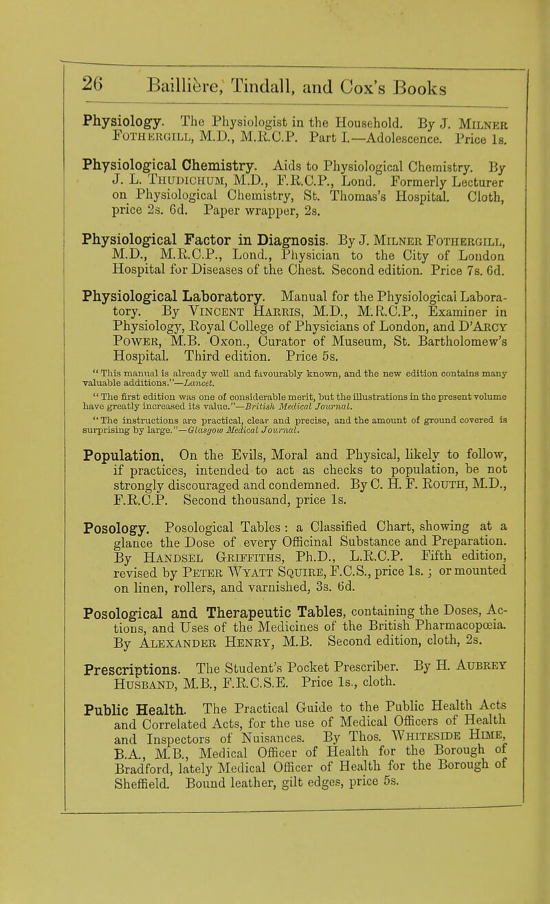 Physiology. The Physiologist in the Household. By J. Milner Fothergill, M.D., M.R.C.P. Part I.—Adolescence. Price Is. Physiological Chemistry. Aids to Physiological Chemistry. By J. L. Thudichum, M.D., F.R.C.P., Lond. Formerly Lecturer on Physiological Chemistry, St. Thomas's Hospital. Cloth, price 2s. 6d. Paper wrapper, 2s. Physiological Factor in Diagnosis. By J. Milner Fothergill, M.D., M.R.C.P., Lond., Physician to the City of London Hospital for Diseases of the Chest. Second edition. Price 7s. 6d. Physiological Laboratory. Manual for the Physiological Labora- tory. By Vincent Harris, M.D., M.R.C.P., Examiner in Physiology, Eoyal College of Physicians of London, and DArcy Power, MB. Oxon., Curator of Museum, St. Bartholomew's Hospital. Third edition. Price 5s.  This manual is already well and favourably known, and the new edition contains many valuable additions.—Lancet.  The first edition was one of considerable merit, but the illustrations in the present volume have greatly increased its value.—British Medical Journal. The instructions are practical, clear and precise, and the amount of ground covered is surprising by large.—Glasgow Medical Journal. Population. On the Evils, Moral and Physical, likely to follow, if practices, intended to act as checks to population, be not strongly discouraged and condemned. By C. H. F. Routh, M.D., F.R.C.P. Second thousand, price Is. Posology. Posological Tables : a Classified Chart, showing at a glance the Dose of every Officinal Substance and Preparation. By Handsel Griffiths, Ph.D., L.E.C.P. Fifth edition, revised by Peter Wyatt Squire, F.C.S., price Is.; or mounted on linen, rollers, and varnished, 3s. b'd. Posological and Therapeutic Tables, containing the Doses, Ac- tions, and Uses of the Medicines of the British Pharmacopoeia. By Alexander Henry, M.B. Second edition, cloth, 2s. Prescriptions. The Student's Pocket Prescriber. By H. Aubrey Husband, M.B., F.R.C.S.E. Price Is., cloth. Public Health. The Practical Guide to the Public Health Acts and Correlated Acts, for the use of Medical Officers of Health and Inspectors of Nuisances. By Thos. Whiteside Hime BA, M.B., Medical Officer of Health for the Borough of Bradford, lately Medical Officer of Health for the Borough of Sheffield. Bound leather, gilt edges, price 5s.