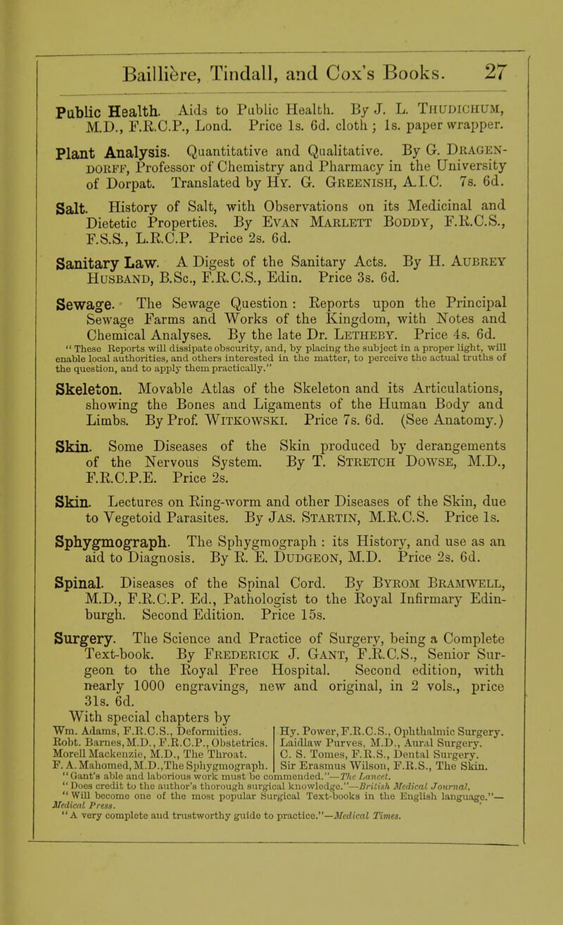 Public Health. Aids to Public Health. By J. L. THUDIOHUM, M.D., F.R.C.P., Lond. Price Is. 6d. cloth ; Is. paper wrapper. Plant Analysis. Quantitative and Qualitative. By G. DBAGEN- dorff, Professor of Chemistry and Pharmacy in the University of Dorpat. Translated by Hy. G. Greenish, A.I.C. 7s. 6d. Salt. History of Salt, with Observations on its Medicinal and Dietetic Properties. By Evan Marlett Boddy, F.R.C.S., F.S.S., L.R.C.P. Price 2s. 6d. Sanitary Law. A Digest of the Sanitary Acts. By H. Aubrey Husband, B.Sc, F.B.C.S., Edin. Price 3s. 6d. Sewage. The Sewage Question: Reports upon the Principal Sewage Farms and Works of the Kingdom, with Notes and Chemical Analyses. By the late Dr. Letheby. Price 4s. 6d.  These Reports will dissipate obscurity, and, by placing the subject in a proper light, will enable local authorities, and others interested in the matter, to perceive the actual truths of the question, and to apply them practically. Skeleton. Movable Atlas of the Skeleton and its Articulations, showing the Bones and Ligaments of the Human Body and Limbs. By Prof. Witkowski. Price 7s. 6d. (See Anatomy.) Skin. Some Diseases of the Skin produced by derangements of the Nervous System. By T. Stretch Dowse, M.D., F.R.C.P.E. Price 2s. Skin. Lectures on Ring-worm and other Diseases of the Skin, due to Vegetoid Parasites. By Jas. Startin, M.R.C.S. Price Is. Sphygmograph. The Sphygmograph : its History, and use as an aid to Diagnosis. By R. E. Dudgeon, M.D. Price 2s. 6d. Spinal. Diseases of the Spinal Cord. By Byrom Bramwell, M.D., F.R.C.P. Ed., Pathologist to the Royal Infirmary Edin- burgh. Second Edition. Price 15s. Surgery. The Science and Practice of Surgery, being a Complete Text-book. By Frederick J. Gant, F.R.C.S., Senior Sur- geon to the Royal Free Hospital. Second edition, with nearly 1000 engravings, new and original, in 2 vols., price 31s. 6d. With special chapters by Wm. Adams, F.R.C.S., Deformities. Hy. Power, F.R.C.S., Ophthalmic Surgery. Robt. Barnes, M.D., F.R.C.P., Obstetrics. LaitUaw Purves, M.D., Aural Surgery. MorellMackenzie, M.D., The Throat. C. S. Tomes, F.R.S., Dental Surgery. F. A. Mahomed, M.D.,The Sphygmograph. Sir Erasmus Wilson, F.R.S., The Skin. Gant's able and laborious work must be commended.—The Lancet.  Does credit to the author's thorough surgical knowledge.—British Medical Journal.  WiU become one of the most popular Surgical Text-books in the English language.— Medical Press. A very complete and trustworthy guido to practice.—Medical Times.