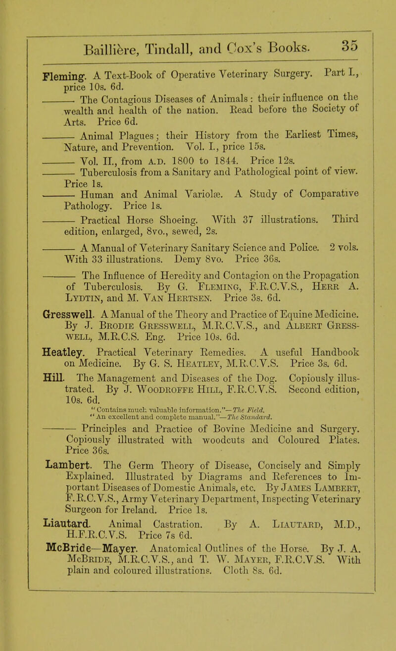 Fleming. A Text-Book of Operative Veterinary Surgery. Part L, price 10s. 6d. The Contagious Diseases of Animals : their influence on the wealth and health of the nation. Eead before the Society of Arts. Price 6d. Animal Plagues; their History from the Earliest Times, Nature, and Prevention. Vol. I, price 15s. Vol. II, from A.D. 1800 to 1844. Price 12s. Tuberculosis from a Sanitary and Pathological point of view. Price Is. Human and Animal Variolas. A Study of Comparative Pathology. Price Is. Practical Horse Shoeing. With 37 illustrations. Third edition, enlarged, 8vo., sewed, 2s. A Manual of Veterinary Sanitary Science and Police. 2 vols. With 33 illustrations. Demy 8vo. Price 36s. The Influence of Heredity and Contagion on the Propagation of Tuberculosis. By G. Fleming, F.E.C.V.S., Herr A. Lydtin, and M. Van Hertsen. Price 3s. 6d. Gresswell. A Manual of the Theory and Practice of Equine Medicine. By J. Brodie Gresswell, M. B.C. VS., and Albert Gress- well, M.E.C.S. Eng. Price 10s. 6d. Heatley. Practical Veterinary Remedies. A useful Handbook on Medicine. By G. S. Heatley, M.B.C.V.S. Price 3s. 6d. Hill. The Management and Diseases of the Dog. Copiously illus- trated. By J. Woodroffe Hill, F.E.C.V.S. Second edition, 10s. 6d. Containsmuch valuable information.— Hie Field. An excellent and complete manual.—The Standard. Principles and Practice of Bovine Medicine and Surgery. Copiously illustrated with woodcuts and Coloured Plates. Price 36s. Lambert. The Germ Theory of D isease, Concisely and Simply Explained. Illustrated by Diagrams and Eeferences to Im- portant Diseases of Domestic Animals, etc. By James Lambert, F.E.C.V.S., Army Veterinary Department, Inspecting Veterinary Surgeon for Ireland. Price Is. Liautard. Animal Castration. By A. Liautard, M.D., H.F.E.C.V.S. Price 7s 6d. McBride—Mayer. Anatomical Outlines of the Horse. By J. A. McBride, M.E.C.V.S.,and T. W. Mayer, F.E.C.V.S. With plain and coloured illustrations. Cloth 8s. 6d.