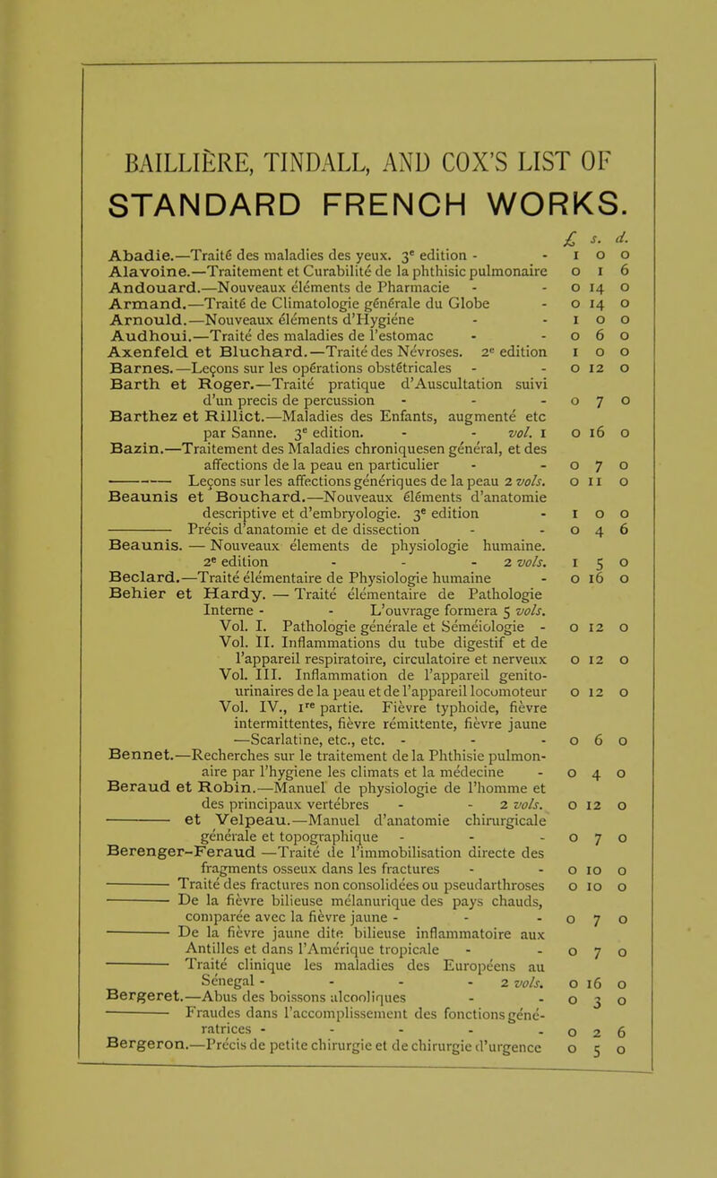 STANDARD FRENCH WORKS. £ s, *- Abadie.—Traitfi des maladies des yeux. 3e edition - - i o o Alavoine.—Traitement et Curabilite de la phthisic pulmonaire o i 6 Andouard.—Nouveaux elements de Pharmacie - o 14 o Armand.—Traite de Climatologie generale du Globe - o 14 o Arnould.—Nouveaux elements d'Hygiene - -100 Audhoui.—Traite des maladies de l'estomac - -060 Axenfeld. et Bluchard.—Traite des Nevroses. 2e edition 100 Barnes.—Lemons sur les operations obstfkricales - - o 12 o Barth et Roger.—Traite pratique d'Auscultation suivi d'un precis de percussion - - -070 Barthez et Rillict.—Maladies des Enfants, augmente etc par Sanne. 3e edition. - - vol. 1 0160 Bazin.—Traitement des Maladies chroniquesen general, et des affections de la peau en particulier - -070 ■ Lecons sur les affections generiques de la peau 2 vols. oil o Beaunis et Bouchard.—Nouveaux elements d'anatomie descriptive et d'embryologie. 3e edition - I o o Precis d'anatomie et de dissection - -046 Beaunis. — Nouveaux elements de physiologie humaine. 2e edition - - - 2 vols. 150 Beclard.—Traite elementaire de Physiologie humaine - o 16 O Behier et Hardy. — Traite elementaire de Pathologie Interne - - L'ouvrage formera 5 vols. Vol. I. Pathologie generale et Semeiologie - o 12 O Vol. II. Inflammations du tube digestif et de l'appareil respiratoire, circulatoire et nerveux 012 o Vol. III. Inflammation de l'appareil genito- urinaires de la peau etde l'appareil locomoteur o 12 o Vol. IV., ire partie. Fievre typhoide, fievre intermittentes, fievre remittente, fievre jaune —Scarlatine, etc., etc. - - -060 Bennet.—Recherches sur le traitement de la Phthisie pulmon- aire par l'hygiene les climats et la medecine - 040 Beraud et Robin.—Manuel de physiologie de l'homme et des principaux vertebres - - 2 vols. o 12 o et Velpeau.—Manuel d'anatomie chirurgicale generale et topographique - - -070 Berenger-Feraud —Traite de l'immobilisation directe des fragments osseux dans les fractures - - o 10 o Traite des fractures non consolidees ou pseudarthroses o 10 o De la fievre bilieuse melanurique des pays chauds, coniparee avec la fievre jaune - - -070 De la fievre jaune dite bilieuse inflammatoire aux Antilles et dans l'Amerique tropicale - -070 Traite clinique les maladies des Europeens au Senegal - - - 2 vols. 016 o Bergeret.—Abus des boissons alcooliques - -030 Fraudes dans raccomplisscment des fonctions gene- ratrices - - - - -026 Bergeron.—Precis de petite chirurgieet de chirurgie d'urgence 050