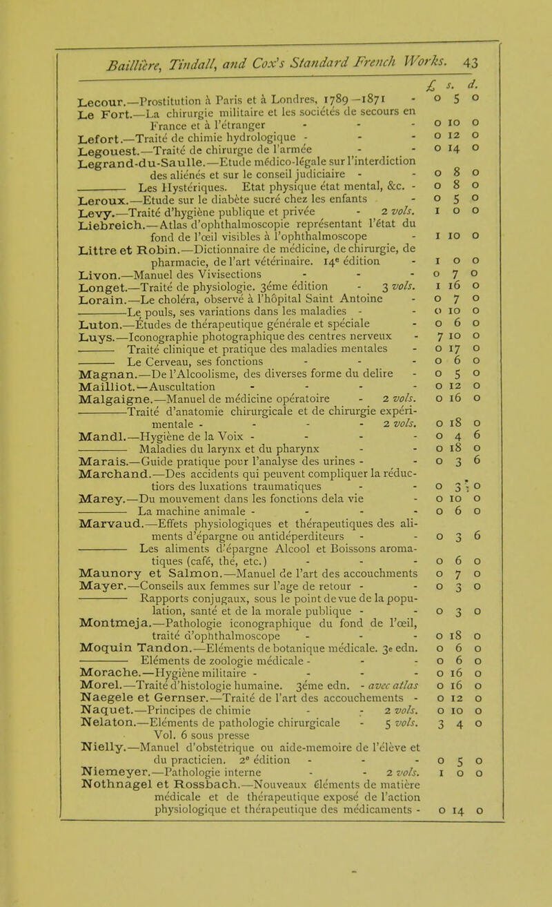   £ s. d. Lecour.—Prostitution a Paris et a Londres, 1789 -1871 - 050 Le Fort.—La chirurgie militaire et les societes tie secours en France et a l'etranger - - - o IO O Lefort — Traite de chimie hydrologique - - - o 12 o Legouest.—Traite de chirurgie de l'armee - - o 14 o Legrand-du-Saulle.—Etude mCdico-legale surl'interdiction des aliencs et sur le conseil judiciaire - -080 Les Hysteriques. Etat physique etat mental, &c. - 080 Leroux.—Etude sur le diabete sucre chez les enfants - 050 j_evy.—Traite d'hygiene publique et privee - 2 vols. 100 Liebreich.—Atlas d'ophthalmoscopie representant l'ftftt du fond de l'oeil visibles a Tophthalmoscope - I IO O Littre et Robin.—Dictionnaire de medicine, de chirurgie, de pharmacie, de l'art veterinaire. 14* edition - 100 Livon.—Manuel des Vivisections - - -070 Longet.—Traite de physiologic. 3eme edition - 3 vols. 1 16 O Lorain.—Le cholera, observe a l'hopital Saint Antoinc - 070 Le pouls, ses variations dans les maladies - o 10 O Luton.—Etudes de therapeutique generate et speciale - 060 Luys.—Iconographie photographique des centres nerveux - 7 10 o Traite clinique et pratique des maladies mentales - 0170 Le Cerveau, ses fonctions - - -060 Magnan.—De l'Alcoolisme, des diverses forme du delire - 050 Mailliot.—Auscultation - - - - o 12 o Malgaigne.—Manuel de medicine operatoire - 2 vols. 0160 Traite d'anatomie chirurgicale et de chirurgie experi- mentale - - - - 2 vols. o 18 o Mandl.—Hygiene de la Voix - - - -046 Maladies du larynx et du pharynx - - o 18 O Marais.—Guide pratique pour l'analyse des urines - -036 Marchand.—Des accidents qui peuvent compliquer la reduc- tiors des luxations traumatiques - -03*0 Marey.—Du mouvement dans les fonctions dela vie - o 10 o La machine animale - - - -060 Marvaud.—Effets physiologiques et therapeutiques des ali- ments d'epargne ou antideperditeurs - -036 Les aliments d'epargne Alcool et Boissons aroma- tiques (cafe, the, etc.) - - -060 Maunory et Salmon.—Manuel de l'art des accouchments 070 Mayer.—Conseils aux femmes sur l'age de retour - -030 Rapports conjugaux, sous le point devuede la popu- lation, sante et de la morale publique - -030 Montmeja.—Pathologie iconographique du fond de l'oeil, traite d'ophthalmoscope - - - o 18 O Moquin Tandon.—Elements de botanique medicale. 3e edn. 060 Elements de zoologie medicale - - -060 Morache.—Hygiene militaire - - - - o 16 O Morel.—Traite d'histologie humaine. 3eme edn. - avcc atlas o 16 o Naegele et Gernser.—Traite de l'art des accouchements - o 12 o Naquet.—Principes de chimie - ; 2 vols. o 10 o Nelaton.—Elements de pathologie chirurgicale - 5 vols. 340 Vol. 6 sous presse Ttfielly.—Manuel d'obstetrique ou aide-memoire de l'cleve et du practicien. 20 edition - - -050 Niemeyer.—Pathologie interne - - 2 vols. 100 Nothnagel et Rossbach.—Nouveaux Clements de matiere medicale et de therapeutique expose de Taction physiologiquc et therapeutique des medicaments - o 14 o