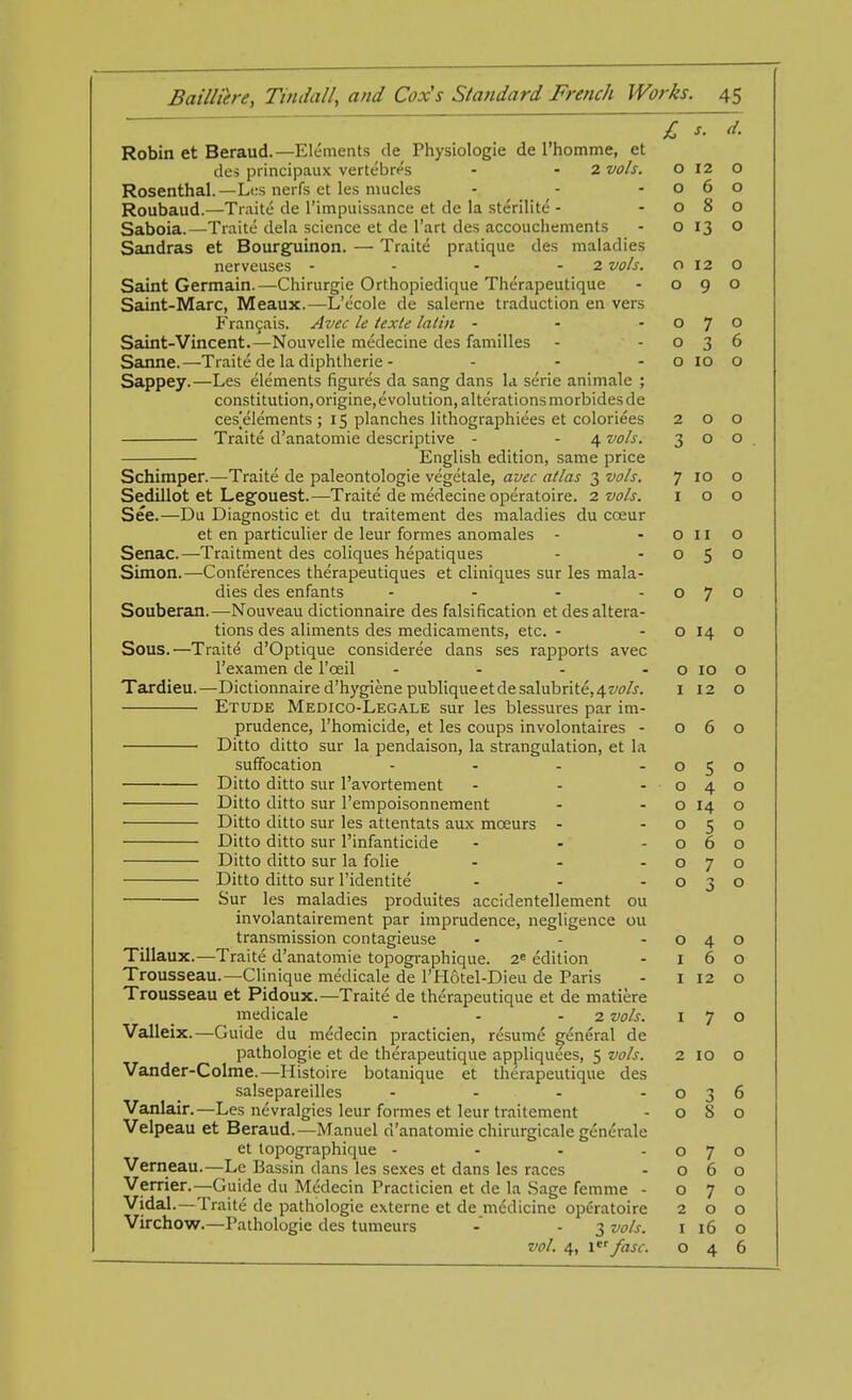 £ *. 4. Robin et Beraud.—Elements de Physiologie de l'homme, et des principaux vertebres - - 2 vols. o 12 O Rosenthal.—Les nerfs et les mucles - - -060 Roubaud.—Traite de l'impuissance et de la sterilite - -080 Saboia.—Traite dela science et de l'art des accouchements - 0130 Sandras et Bourguinon. — Traite pratique des maladies nerveuses - - - 2 vols. 012 o Saint Germain.—Chirurgie Orthopiedique Therapeutique - 090 Saint-Marc, Meaux.—L'ecole de saleme traduction en vers Francais. Avec le texte lalin - - -07° Saint-Vincent.—Nouvelie medecine des families - -036 Sanne.—Traite de la diphtherie - - - - o 10 o Sappey.—Les elements figures da sang dans la serie animale ; constitution, origine, evolution, alterations morbidesde ces[elements ; 15 planches lithographiees et coloriees 200 Traite d'anatomie descriptive - - 4 vols. 300 English edition, same price Schimper.—Traite de paleontologie vegetale, avec atlas 3 vols. 7 10 o Sedillot et Legouest.—Traite de medecine operatoire. 2 vols. 100 See.—Du Diagnostic et du traitement des maladies du cceur et en particulier de leur formes anomales - oil o Senac.—Traitment des coliques hepatiques - -050 Simon.—Conferences therapeutiques et cliniques sur les mala- dies des enfants - - - -07° Souberan.—Nouveau dictionnaire des falsification et des altera- tions des aliments des medicaments, etc. - o 14 O Sous.—Traite d'Optique considered dans ses rapports avec l'examen de l'ceil - - - o 10 o Tardieu.—Dictionnaire d'hygiene publiqueetde salubrite, 4 vols. 1 12 o Etude Medico-Legale sur les blessures par im- prudence, l'homicide, et les coups involontaires - 060 Ditto ditto sur la pendaison, la strangulation, et la suffocation - - - -050 Ditto ditto sur l'avortement - - -040 Ditto ditto sur l'empoisonnement - - o 14 o Ditto ditto sur les attentats aux mceurs - -050 Ditto ditto sur l'infanticide - - -060 Ditto ditto sur la folie - - -070 Ditto ditto sur l'identite - - - o Sur les maladies produites accidentellement ou involantairement par imprudence, negligence ou transmission contagieuse - - -040 Tillaux.—Traite d'anatomie topographique. 2e edition - 160 Trousseau.—Clinique medicale de l'Hotel-Dieu de Paris - I 12 o Trousseau et Pidoux.—Traite de therapeutique et de matiere medicale - - - 2 vols. 170 Valleix.—Guide du medecin practicien, resume general de pathologie et de therapeutique appliquees, 5 vols. 2 IO O Vander-Colme.—Histoire botanique et therapeutique des salsepareilles - - - -036 Vanlair.—Les nevralgies leur formes et leur traitement -080 Velpeau et Beraud.—Manuel d'anatomie chirurgicale generale et topographique - - - -070 Verneau.—Le Bassin dans les sexes et dans les races - 060 Verrier.—Guide du Medecin Practicien et de la Sage femme - 070 Vidal.—Traite de pathologie externe et de medicine operatoire 200 Virchow.—Pathologie des tumeurs -' - 3 vols. 1 16 o vol. 4, l fast: 046 o