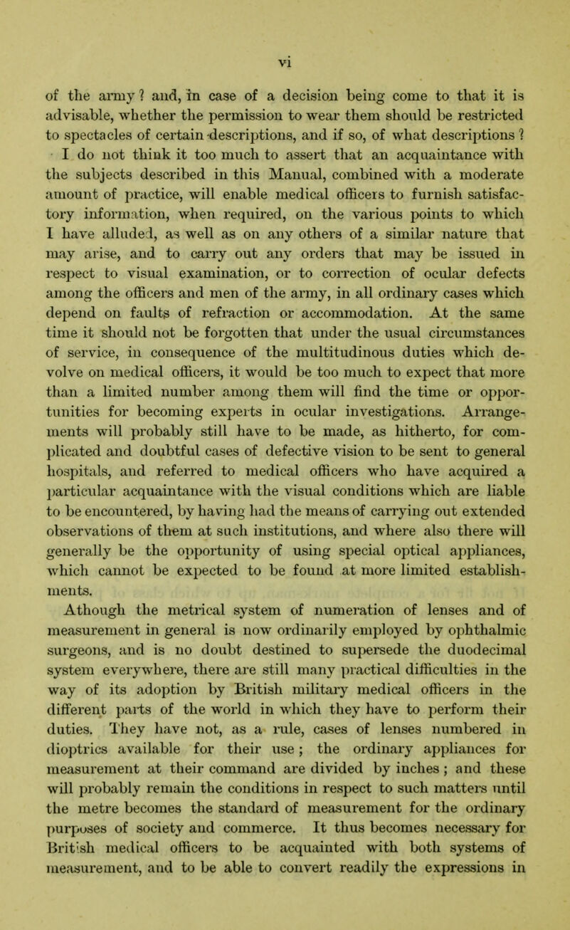 of tlie aiTny ? and, in case of a decision being come to that it is advisable, whether the permission to wear them should be restricted to spectacles of certain descriptions, and if so, of what descriptions ? I do not think it too much to assert that an acquaintance with the subjects described in this Manual, combined with a moderate amount of practice, will enable medical officers to furnish satisfac- tory information, when required, on the various points to which I have alluded, as well as on any others of a similar nature that may arise, and to carry out any orders that may be issued in respect to visual examination, or to correction of ocular defects among the officers and men of the army, in all ordinary cases which depend on faults of refraction or accommodation. At the same time it should not be forgotten that under the usual circumstances of service, in consequence of the multitudinous duties which de- volve on medical officers, it would be too much to expect that more than a limited number among them will find the time or oppor- tunities for becoming experts in ocular investigations. Arrange- ments will probably still have to be made, as hitherto, for com- plicated and doubtful cases of defective vision to be sent to general hospitals, and referred to medical officers who have acquired a 2)articular acquaintance with the visual conditions which are liable to be encountered, by having had the means of carrying out extended observations of them at such institutions, and where also there will generally be the opportunity of using special optical appliances, which cannot be expected to be found at more limited establish- ments. Athough the metrical system of numeration of lenses and of measurement in general is now ordinaiily employed by ophthalmic surgeons, and is no doubt destined to supersede the duodecimal system everywhere, there are still many practical difficulties in the way of its adoption by British military medical officers in the different parts of the world in which they have to perform their duties. They have not, as a rule, cases of lenses numbered in dioptrics available for their use; the ordinary appliances for measurement at their command are divided by inches ; and these will probably remam the conditions in respect to such matters until the metre becomes the standard of measurement for the ordinary purposes of society and commerce. It thus becomes necessary for British medical officers to be acquainted with both systems of measurement, and to be able to convert readily the expressions in