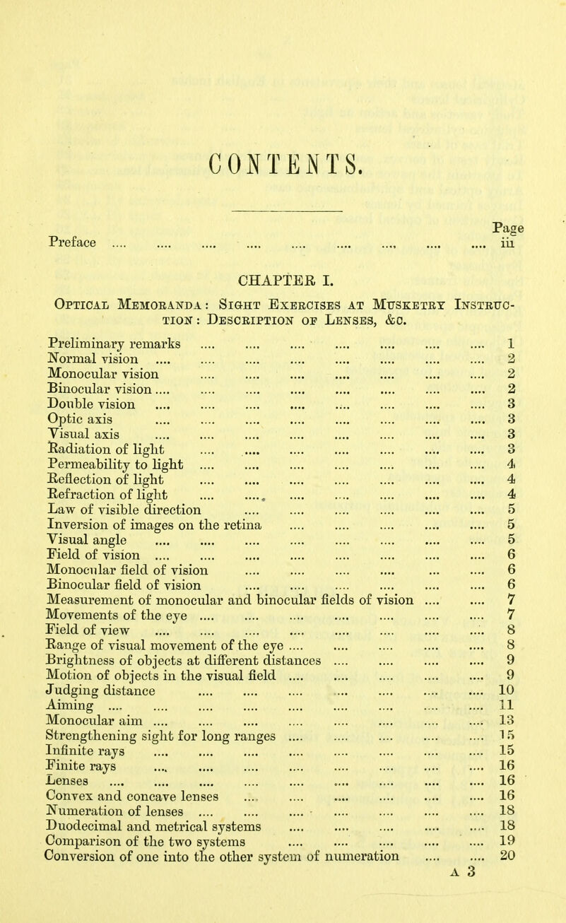 CONTEiNTS. Page Preface .... .... .... .... .... .... iii CHAPTEE, I. Optical Memoranda: Sight Exeecises at Mttsketey Instrttc- TioN: Description op Lenses, &c. Preliminary remarks .... .... .... .... .... 1 Normal vision .... .... .... .... .... .... 2 Monocular vision 2 Binocular vision 2 Double vision 3 Optic axis 3 Yisual axis 3 lladiation of liglit .... .... .... .... .... 3 Permeability to liglit di Eeflection of light 4 Eefraction of light 4 Law of visible direction .... .... .... .... .... .... 5 Inversion of images on the retina .... .... .... .... .... 5 Visual angle 5 Field of vision 6 Monocular field of vision .... .... .... .... ... .... 6 Binocular field of vision .... .... .... .... 6 Measurement of monocular and binocular fields of vision .... .... 7 Movements of the eye .... .... .... .... .... .... .... 7 Field of view 8 Eange of visual movement of the eye .... .... .... .... .... 8 Brightness of objects at difierent distances .... .... .... .... 9 Motion of objects in the visual field .... .... .... 9 Judging distance 10 Aiming .... .... .... .... .... .... .... .... .... 11 Monocular aim .... .... .... .... .... .... .... .... 13 Strengthening sight for long ranges .... .... .... .... .... 15 Infinite rays .... .... .... .... .... .... .... .... 15 Finite rays .... .... .... .... .... .... .... .... 16 Lenses .... .... .... .... .... .... .... 16 Convex and concave lenses .... .... .... .... .... .... 16 Numeration of lenses - 18 Duodecimal and metrical systems 18 Comparison of the two systems .... 19 Conversion of one into the other system of numeration 20 A 3