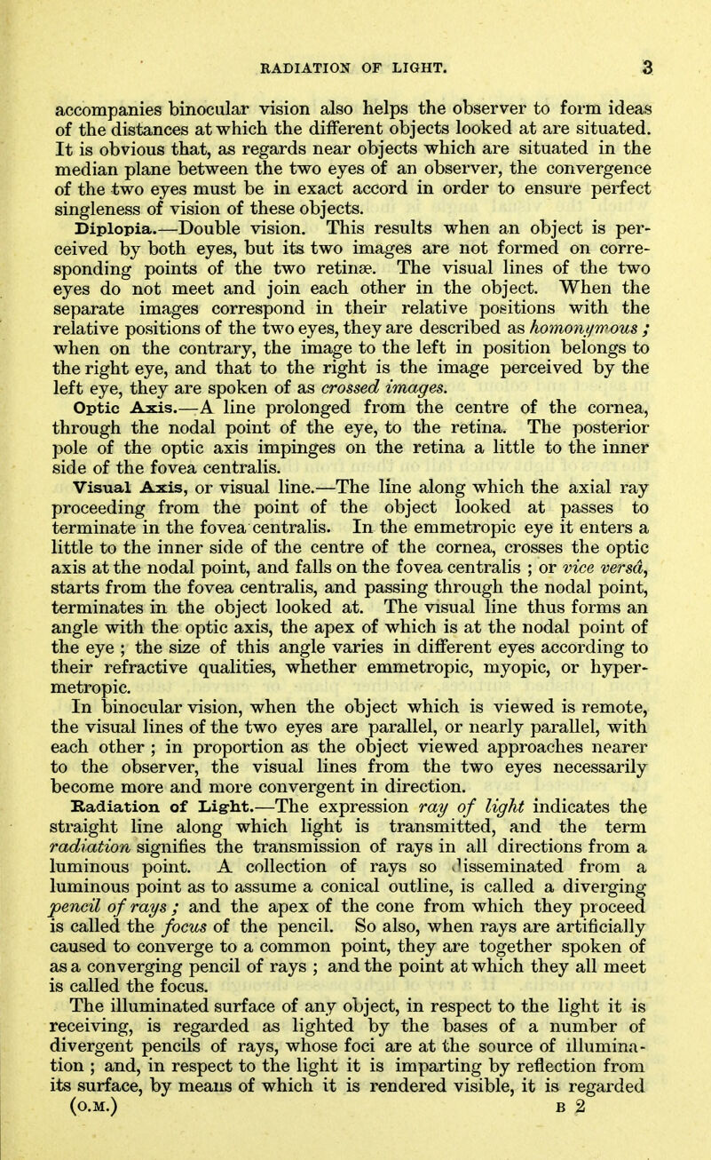 accompanies binocular vision also helps the observer to form ideas of the distances at which the different objects looked at are situated. It is obvious that, as regards near objects which are situated in the median plane between the two eyes of an observer, the convergence of the two eyes must be in exact accord in order to ensure perfect singleness of vision of these objects. Diplopia.—Double vision. This results when an object is per- ceived by both eyes, but its two images are not formed on corre- sponding points of the two retinae. The visual lines of the two eyes do not meet and join each other in the object. When the separate images correspond in their relative positions with the relative positions of the two eyes, they are described as homonijirrous ; when on the contrary, the image to the left in position belongs to the right eye, and that to the right is the image perceived by the left eye, they are spoken of as crossed images. Optic Axis.—A line prolonged from the centre of the cornea, through the nodal point of the eye, to the retina. The posterior pole of the optic axis impinges on the retina a little to the inner side of the fovea centralis. Visual Axis, or visual line.—The line along which the axial ray proceeding from the point of the object looked at passes to terminate in the fovea centralis. In the emmetropic eye it enters a little to the inner side of the centre of the cornea, crosses the optic axis at the nodal point, and falls on the fovea centralis ; or vice versa, starts from the fovea centralis, and passing through the nodal point, terminates in the object looked at. The visual line thus forms an angle with the optic axis, the apex of which is at the nodal point of the eye ; the size of this angle varies in different eyes according to their refractive qualities, whether emmetropic, myopic, or hyper- metropic. In binocular vision, when the object which is viewed is remote, the visual lines of the two eyes are parallel, or nearly parallel, with each other ; in proportion as the object viewed approaches nearer to the observer, the visual lines from the two eyes necessarily become more and more convergent in direction. Badiation of Light.—The expression my of light indicates the straight line along which light is transmitted, and the term radiation signifies the transmission of rays in all directions from a luminous point. A collection of rays so disseminated from a luminous point as to assume a conical outline, is called a diverging pencil of rays ; and the apex of the cone from which they proceed is called the focus of the pencil. So also, when rays are artificially caused to converge to a common point, they are together spoken of as a converging pencil of rays ; and the point at which they all meet is called the focus. The illuminated surface of any object, in respect to the light it is receiving, is regarded as lighted by the bases of a number of divergent pencils of rays, whose foci are at the source of illumina- tion ; and, in respect to the light it is imparting by reflection from its surface, by means of which it is rendered visible, it is regarded (o.M.) B 2