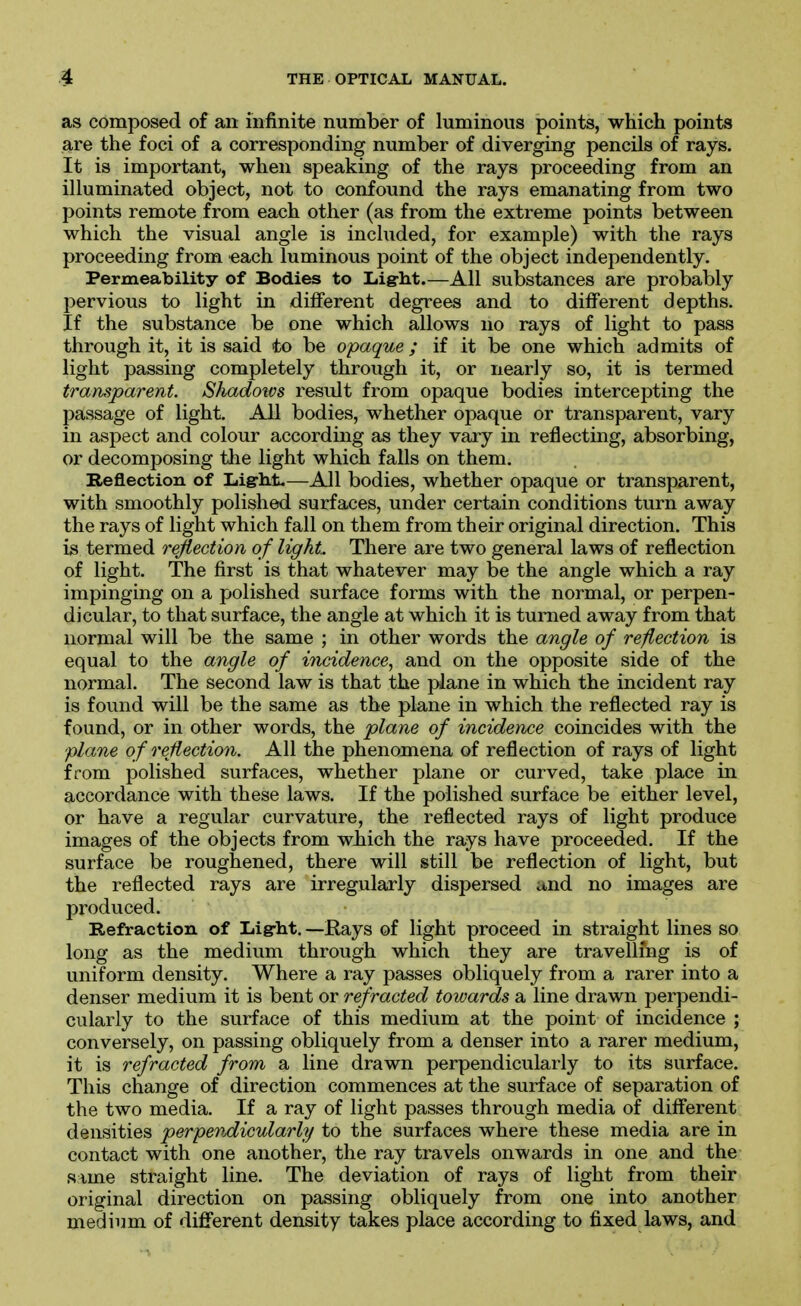 as composed of an infinite number of luminous points, which points are the foci of a corresponding number of diverging pencils of rays. It is important, when speaking of the rays proceeding from an illuminated object, not to confound the rays emanating from two points remote from each other (as from the extreme points between which the visual angle is included, for example) with the rays proceeding from each luminous point of the object independently. Permeability of Bodies to Lig-lit.—All substances are probably pervious to light in dilferent degrees and to different depths. If the substance be one which allows no rays of light to pass through it, it is said to be opaque ; if it be one which admits of light passing completely through it, or nearly so, it is termed transparent. Shadoios result from opaque bodies intercepting the passage of light. All bodies, whether opaque or transparent, vary in aspect and colour according as they vary in reflecting, absorbing, or decomposing the light which falls on them. Reflection of JAght.—All bodies, whether opaque or transparent, with smoothly polished surfaces, under certain conditions turn away the rays of light which fall on them from their original direction. This is termed rejiection of light. There are two general laws of reflection of light. The first is that whatever may be the angle which a ray impinging on a polished surface forms with the normal, or perpen- dicular, to that surface, the angle at which it is turned away from that normal will be the same ; in other words the angle of reflection is equal to the angle of incidence, and on the opposite side of the normal. The second law is that the plane in which the incident ray is found will be the same as the plane in which the reflected ray is found, or in other words, the plane of incidence coincides with the plane of reflection. All the phenomena of reflection of rays of light from polished surfaces, whether plane or curved, take place in accordance with these laws. If the polished surface be either level, or have a regular curvature, the reflected rays of light produce images of the objects from wbich the rays have proceeded. If the surface be roughened, there will still be reflection of light, but the reflected rays are irregularly dispersed and no images are produced. Refraction of Ijigrht. —Rays of light proceed in straight lines so long as the medium through which they are travelling is of uniform density. Where a ray passes obliquely from a rarer into a denser medium it is bent or refracted towards a line drawn perpendi- cularly to the surface of this medium at the point of incidence ; conversely, on passing obliquely from a denser into a rarer medium, it is refracted from a line drawn perpendicularly to its surface. This change of direction commences at the surface of separation of the two media. If a ray of light passes through media of different densities perpendicularly to the surfaces where these media are in contact with one another, the ray travels onwards in one and the same straight line. The deviation of rays of light from their original direction on passing obliquely from one into another medium of different density takes place according to fixed laws, and