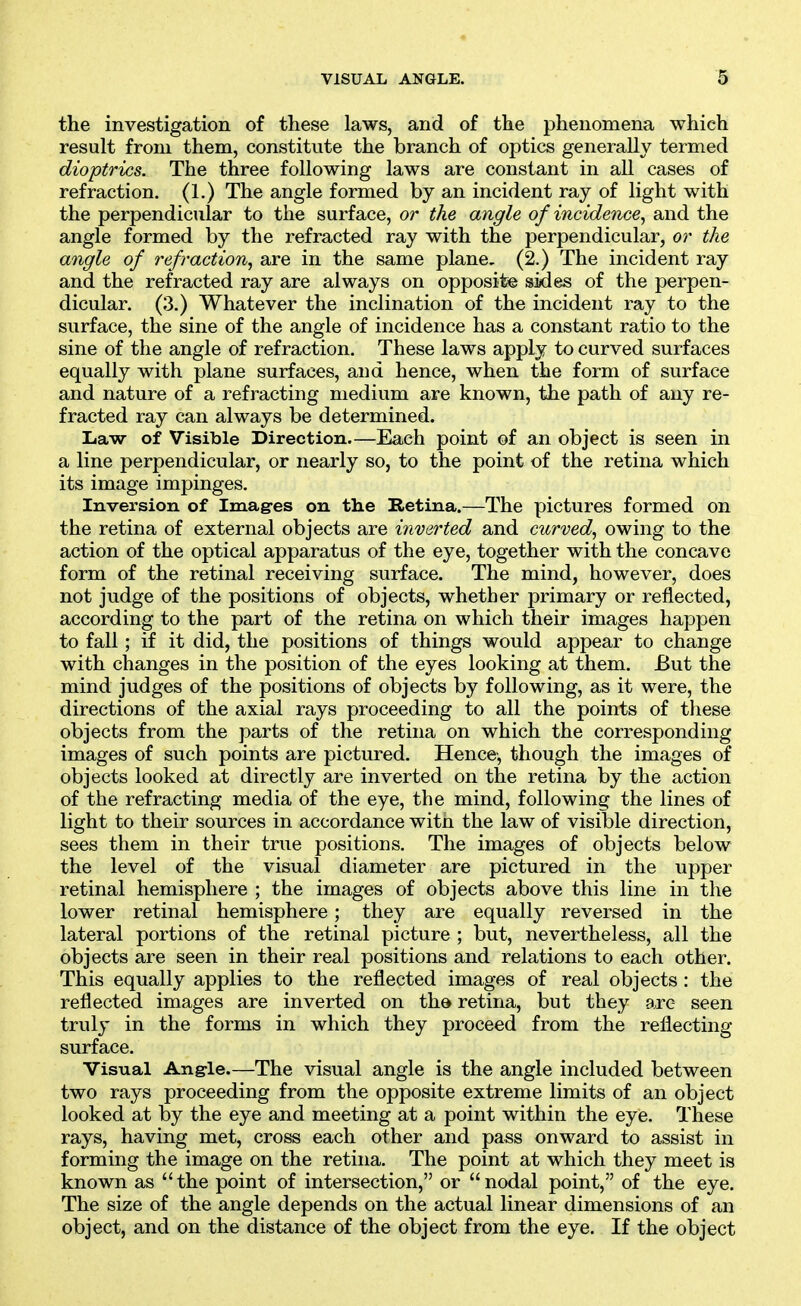 the investigation of these laws, and of the phenomena which result from them, constitute the branch of optics generally termed dioptrics. The three following laws are constant in all cases of refraction. (1.) The angle formed by an incident ray of light with the perpendicular to the surface, or the angle of incidence^ and the angle formed by the refracted ray with the perpendicular, or the angle of refraction, are in the same plane. (2.) The incident ray and the refracted ray are always on opposite sides of the perpen- dicular. (3.) Whatever the inclination of the incident ray to the surface, the sine of the angle of incidence has a constant ratio to the sine of the angle of refraction. These laws apply to curved surfaces equally with plane surfaces, and hence, when the form of surface and nature of a refracting medium are known, the path of any re- fracted ray can always be determined. Law of Visible Direction.—Each point of an object is seen in a line perpendicular, or nearly so, to the point of the retina which its image impinges. Inversion of Imag-es on the Retina.—The pictures formed on the retina of external objects are inverted and curved, owing to the action of the optical apparatus of the eye, together with the concave form of the retinal receiving surface. The mind, however, does not judge of the positions of objects, whether primary or reflected, according to the part of the retina on which their images happen to fall; if it did, the positions of things would appear to change with changes in the position of the eyes looking at them. But the mind judges of the positions of objects by following, as it were, the directions of the axial rays proceeding to all the points of these objects from the parts of the retina on which the corresponding images of such points are pictured. Hence-, though the images of objects looked at directly are inverted on the retina by the action of the refracting media of the eye, the mind, following the lines of light to their sources in accordance witn the law of visible direction, sees them in their true positions. The images of objects below the level of the visual diameter are pictured in the upper retinal hemisphere ; the images of objects above this line in the lower retinal hemisphere; they are equally reversed in the lateral portions of the retinal picture ; but, nevertheless, all the objects are seen in their real positions and relations to each other. This equally applies to the reflected images of real objects : the reflected images are inverted on the retina, but they are seen truly in the forms in which they proceed from the reflecting surface. Visual Angle.—The visual angle is the angle included between two rays proceeding from the opposite extreme limits of an object looked at by the eye and meeting at a point within the eye. These rays, having met, cross each other and pass onward to assist in forming the image on the retina. The point at which they meet is known as the point of intersection, or nodal point, of the eye. The size of the angle depends on the actual linear dimensions of an object, and on the distance of the object from the eye. If the object