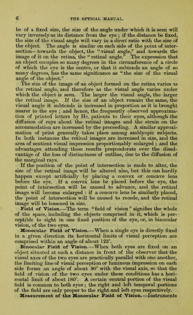 be of a fixed size, the size of the angle under which it is seen will vary inversely as its distance from the eye ; if the distance be fixed, the size of the visual angle will vary in a direct ratio with the size of the object. The angle is similar on each side of the point of inter- section—towards the object, the visual angle, and towards the image of it on the retina, the  retinal angle. The expression that an object occupies so many degrees in the circumference of a circle of which the eye is the centre, or that it subtends an angle of so many degrees, has the same significance as  the size of the visual angle of the object. The size of the image of an object formed on the retina varies ^s the retinal angle, and therefore as the visual angle varies under which the object is seen. The larger the visual angle, the larger the retinal image. If the size of an object remain the same, the visual angle it subtends is increased in proportion as it is brought nearer to the eye ; and hence, the frequently observed approxima- tion of printed letters by He. patients to their eyes, although the diff'usion of rays about the retinal images and the strain on the accommodation are increased by the proceeding. A similar approxi- mation of print generally takes place among amblyopic subjects. In both instances the retinal images are increased in size, and the area of sentient visual impression proportionably enlarged ; and the advantages attending these results preponderate over the disad- vantage of the loss of distinctness of outline, due to the diffusion of the marginal rays. If the position of the point of intersection is made to alter, the size of the retinal image will be altered also, but this can hardly happen except artificially by placing a convex or concave lens before the eye. If a convex lens be placed before the eye, the point of intersection will be caused to advance, and the retinal image will become enlarged : if a concave lens be similarly placed, the point of intersection will be caused to recede, and the retinal image will be lessened in size. Field of Vision.—The term field of vision signifies the whole of the space, including the objects comprised in it, which is per- ceptible to sight in one fixed position of the eye, or, in binocular vision, of the two eyes. Monocular Field of Vision.—When a single eye is directly fixed in a given direction its horizontal limits of visual perception are comprised within an angle of about 123°. Binocular Field of Vision.—When both eyes are fixed on an object situated at such a distance in front of the observer that the visual axes of the two eyes are practically parallel with one another, the limiting line of visual perception or luminous impression on each side forms an angle of about 90° with the visual axis, so that the field of vision of the two eyes under these conditions has a hori- zontal limit of about 180°. A certain central portion of the visual field is common to both eyes ; the right and left temporal portions of the field are only proper to the right and left eyes respectively. Measurement of tlie Monocular Field of Vision.—Instruments