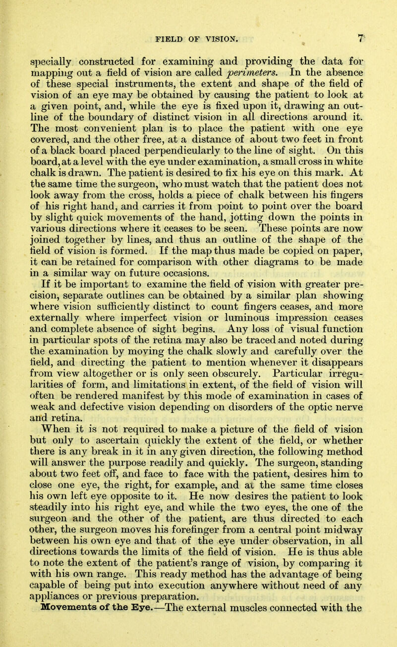apecially constructed for examining and providing the data for mapping out a field of vision are called perimeters. In the absence of these special instruments, the extent and shape of the field of vision of an eye may be obtained by causing the patient to look at a given point, and, while the eye is fixed upon it, drawing an out- line of the boundary of distinct vision in all directions around it. The most convenient plan is to place the patient with one eye covered, and the other free, at a distance of about two feet in front of a black board placed perpendicularly to the line of sight. On this board, at a level with the eye under examination, a small cross in white chalk is drawn. The patient is desired to fix his eye on this mark. At the same time the surgeon, who must watch that the patient does not look away from the cross, holds a piece of chalk between his fingers of his right hand, and carries it from point to point over the board by slight quick movements of the hand, jotting down the points in various directions where it ceases to be seen. These points are now joined together by lines, and thus an outline of the shape of the field of vision is formed. If the map thus made be copied on paper, it can be retained for comparison with other diagrams to be made in a similar way on future occasions. If it be important to examine the field of vision with greater pre- cision, separate outlines can be obtained by a similar plan showing where vision sufficiently distinct to count fingers ceases, and more externally where imperfect vision or luminous impression ceases and complete absence of sight begins. Any loss of visual function in particular spots of the retina may also be traced and noted during the examination by moving the chalk slowly and carefully over the field, and directing the patient to mention whenever it disappears from view altogether or is only seen obscurely. Particular irregu- larities of form, and limitations in extent, of the field of vision will often be rendered manifest by this mode of examination in cases of weak and defective vision depending on disorders of the optic nerve and retina. When it is not required to make a picture of the field of vision but only to ascertain quickly the extent of the field, or whether there is any break in it in any given direction, the following method will answer the purpose readily and quickly. The surgeon, standing about two feet off, and face to face with the patient, desires him to close one eye, the right, for example, and ax the same time closes his own left eye opposite to it. He now desires the patient to look steadily into his right eye, and while the two eyes, the one of the surgeon and the other of the patient, are thus directed to each other, the surgeon moves his forefinger from a central point midway between his own eye and that of the eye under observation, in all directions towards the limits of the field of vision. He is thus able to note the extent of the patient's range of vision, by comparing it with his own range. This ready method has the advantage of being capable of being put into execution anywhere without need of uny appliances or previous preparation. Movements of tlie Eye—The external muscles connected with the