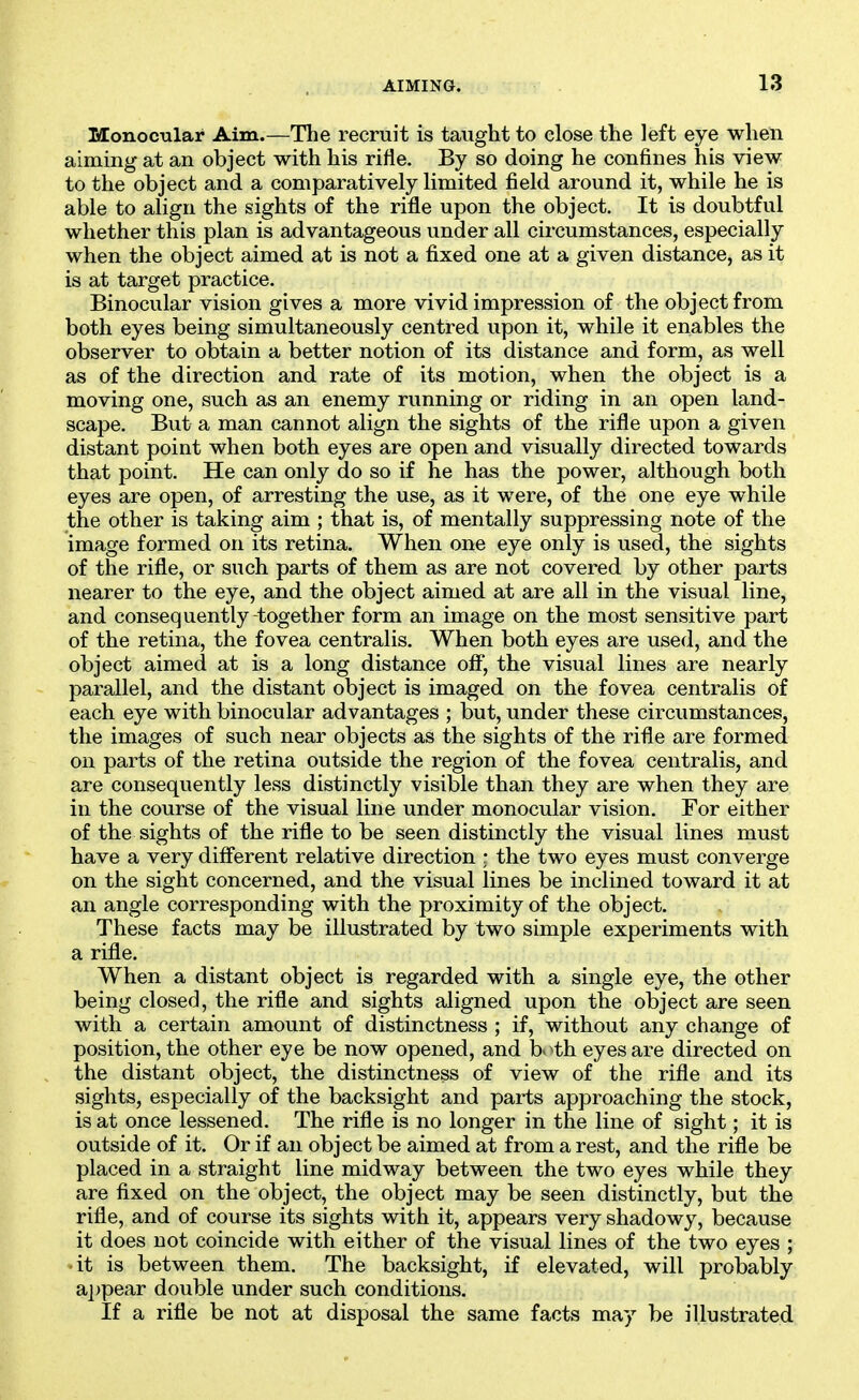 Monocular Aim.—The recruit is taught to close the left eye when aiming at an object with his rifle. By so doing he confines his view to the object and a comparatively limited field around it, while he is able to align the sights of the rifle upon the object. It is doubtful whether this plan is advantageous under all circumstances, especially when the object aimed at is not a fixed one at a given distance, as it is at target practice. Binocular vision gives a more vivid impression of the object from both eyes being simultaneously centred upon it, while it enables the observer to obtain a better notion of its distance and form, as well as of the direction and rate of its motion, when the object is a moving one, such as an enemy running or riding in an open land- scape. But a man cannot align the sights of the rifle upon a given distant point when both eyes are open and visually directed towards that point. He can only do so if he has the power, although both eyes are open, of arresting the use, as it were, of the one eye while the other is taking aim ; that is, of mentally suppressing note of the image formed on its retina. When one eye only is used, the sights of the rifle, or such parts of them as are not covered by other parts nearer to the eye, and the object aimed at are all in the visual line, and consequently-together form an image on the most sensitive part of the retina, the fovea centralis. When both eyes are used, and the object aimed at is a long distance off, the visual lines are nearly parallel, and the distant object is imaged on the fovea centralis of each eye with binocular advantages ; but, under these circumstances, the images of such near objects as the sights of the rifle are formed on parts of the retina outside the region of the fovea centralis, and are consequently less distinctly visible than they are when they are in the course of the visual line under monocular vision. For either of the sights of the rifle to be seen distinctly the visual lines must have a very different relative direction r the two eyes must converge on the sight concerned, and the visual lines be inclined toward it at an angle corresponding with the proximity of the object. These facts may be illustrated by two simple experiments with a rifle. When a distant object is regarded with a single eye, the other being closed, the rifle and sights aligned upon the object are seen with a certain amount of distinctness ; if, without any change of position, the other eye be now opened, and both eyes are directed on the distant object, the distinctness of view of the rifle and its sights, especially of the backsight and parts approaching the stock, is at once lessened. The rifle is no longer in the line of sight; it is outside of it. Or if an object be aimed at from a rest, and the rifle be placed in a straight line midway between the two eyes while they are fixed on the object, the object may be seen distinctly, but the rifle, and of course its sights with it, appears very shadowy, because it does not coincide with either of the visual lines of the two eyes ; it is between them. The backsight, if elevated, will probably a])pear double under such conditions. If a rifle be not at disposal the same facts may be illustrated