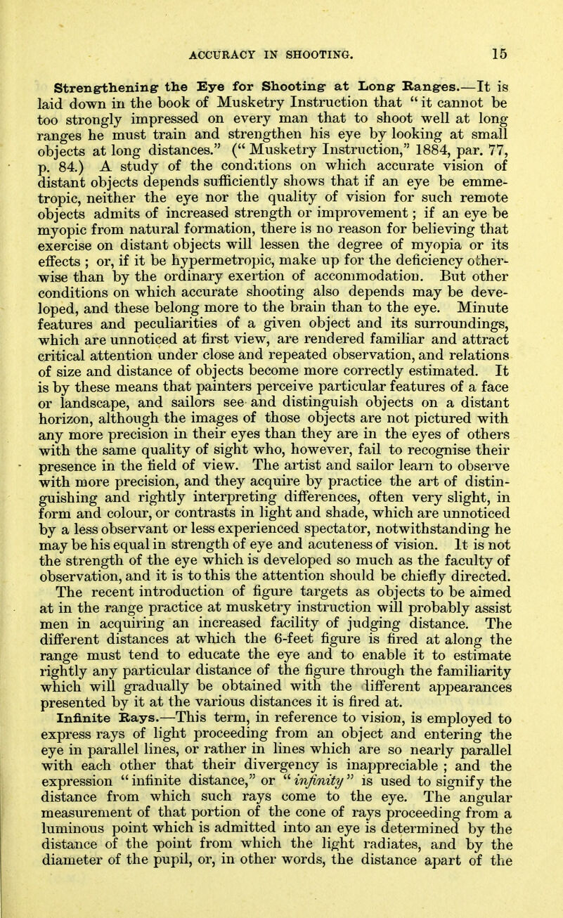 Strengthening the Eye for Shooting- at Long- Ranges.—It is laid down in the book of Musketry Instruction that  it cannot be too strongly impressed on every man that to shoot well at long ranges he must train and strengthen his eye by looking at small objects at long distances. ( Musketry Instruction, 1884, par. 77, p. 84.) A study of the conditions on which accurate vision of distant objects depends sufficiently shows that if an eye be emme- tropic, neither the eye nor the quality of vision for such remote objects admits of increased strength or improvement; if an eye be myopic from natural formation, there is no reason for believing that exercise on distant objects will lessen the degree of myopia or its effects ; or, if it be hypermetropic, make up for the deficiency other- wise than by the ordinary exertion of accommodation. But other conditions on which accurate shooting also depends may be deve- loped, and these belong more to the brain than to the eye. Minute features and peculiarities of a given object and its surroundings, which are unnoticed at first view, are rendered familiar and attract critical attention under close and repeated observation, and relations of size and distance of objects become more correctly estimated. It is by these means that painters perceive particular features of a face or landscape, and sailors see and distinguish objects on a distant horizon, although the images of those objects are not pictured with any more precision in their eyes than they are in the eyes of others with the same quality of sight who, however, fail to recognise their presence in the field of view. The artist and sailor learn to observe with more precision, and they acquire by practice the art of distin- guishing and rightly interpreting differences, often very slight, in form and colour, or contrasts in light and shade, which are unnoticed by a less observant or less experienced spectator, notwithstanding he may be his equal in strength of eye and acuteness of vision. It is not the strength of the eye which is developed so much as the faculty of observation, and it is to this the attention should be chiefly directed. The recent introduction of figure targets as objects to be aimed at in the range practice at musketry instruction will probably assist men in acquiring an increased facility of judging distance. The different distances at which the 6-feet figure is fired at along the range must tend to educate the eye and to enable it to estimate rightly any particular distance of the figure through the familiarity which will gradually be obtained with the iifferent appearances presented by it at the various distances it is fired at. Infinite Bays.—This term, in reference to vision, is employed to express rays of light proceeding from an object and entering the eye in parallel lines, or rather in lines which are so nearly parallel with each other that their divergency is inappreciable ; and the expression  infinite distance, or  infinity  is used to signify the distance from which such rays come to the eye. The angular measurement of that portion of the cone of rays proceeding from a luminous point which is admitted into an eye is determined by the distance of the point from which the light radiates, and by the diameter of the pupil, or, in other words, the distance apart of the