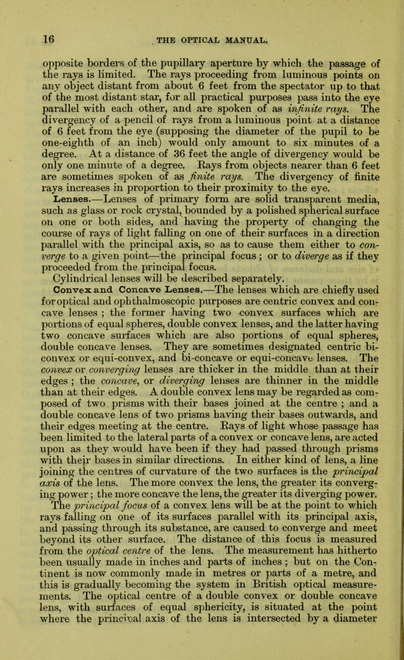 opposite borders of the pupillary aperture by which the passage of the rays is limited. The rays proceeding from luminous points on any object distant from about 6 feet from the spectator up to that of the most distant star, for all practical purposes pass into the eye parallel with each other, and are spoken of as infinite rays. The divergency of a pencil of rays from a luminous point at a distance of 6 feet from the eye (supposing the diameter of the pupil to be one-eighth of an inch) would only amount to six minutes of a degree. At a distance of 36 feet the angle of divergency would be only one minute of a degree. Rays from objects nearer than 6 feet are sometimes spoken of as fiiiite rays. The divergency of finite rays increases in proportion to their proximity to the eye. Lenses.—Lenses of primary form are solid transparent media, such as glass or rock crystal, bounded by a polished spherical surface on one or both sides, and having the property of changing the course of rays of light falling on one of their surfaces in a direction parallel with the principal axis, so as to cause them either to con- verge to a given point—the principal focus ; or to diverge as if they proceeded from the principal focus. Cylindrical lenses will be described separately. Convex and Concave Lenses.—The lenses which are chiefly used for optical and ophthalmoscopic purposes are centric convex and con- cave lenses ; the former having two convex surfaces which are portions of equal spheres, double convex lenses, and the latter having two concave surfaces which are also portions of equal spheres, double concave lenses. They are sometimes designated centric bi- convex or equi-convex, and bi-concave or equi-concave lenses. The convex or converging lenses are thicker in the middle than at their edges ; the concave, or diverging lenses are thinner in the middle than at their edges. A double convex lens may be regarded as com- posed of two prisms with their bases joined at the centre ; and a double concave lens of two prisms having their bases outwards, and their edges meeting at the centre. Rays of light whose passage has been limited to the lateral parts of a convex or concave lens, are acted upon as they would have been if they had passed through prisms with their bases in similar directions. In either kind of lens, a line joining the centres of curvature of the two surfaces is the principal axis of the lens. The more convex the lens, the greater its converg- ing power; the more concave the lens, the greater its diverging power. The principal focus of a convex lens will be at the point to which rays falling on one of its surfaces parallel with its principal axis, and passing through its substance, are caused to converge and meet beyond its other surface. The distance of this focus is measured from the optical centre of the lens. The measurement has hitherto been usually made in inches and parts of inches ; but on the Con- tinent is now commonly made in metres or parts of a metre, and this is gradually becoming the system in British optical measure- ments. The optical centre of a double convex or double concave lens, with surfaces of equal sphericity, is situated at the point where the princii;al axis of the lens is intersected by a diameter