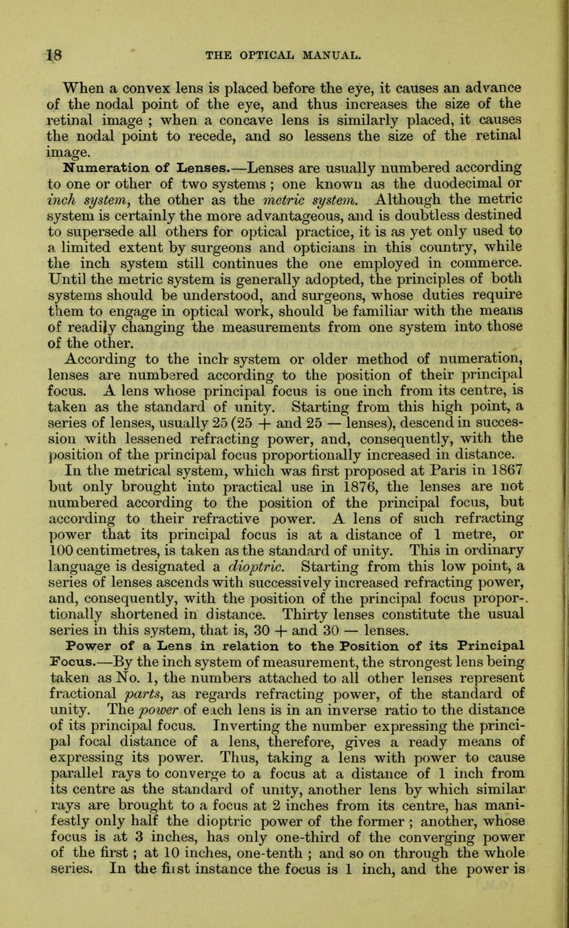 When a convex lens is placed before the eye, it causes an advance of the nodal point of the eye, and thus increases the size of the retinal image ; when a concave lens is similarly placed, it causes the nodal point to recede, and so lessens the size of the retinal image. Numeration of Lenses.—Lenses are usually numbered according to one or other of two systems ; one known as the duodecimal or inch system, the other as the metric system. Although the metric system is certainly the more advantageous, and is doubtless destined to supersede all others for optical practice, it is as yet only used to a limited extent by surgeons and opticians in this country, while the inch system still continues the one employed in commerce. Until the metric system is generally adopted, the principles of both systems should be understood, and surgeons, whose duties require them to engage in optical work, should be familiar with the means of readily changing the measurements from one system into those of the other. According to the inch system or older method of numeration, lenses are numbered according to the position of their principal focus. A lens whose principal focus is one inch from its centre, is taken as the standard of unity. Starting from this high point, a .series of lenses, usually 25 (25 -j- and 25 — lenses), descend in succes- sion with lessened refracting power, and, consequently, with the position of the principal focus proportionally increased in distance. In the metrical system, which was first proposed at Paris in 1867 but only brought into practical use in 1876, the lenses are not numbered according to the position of the principal focus, but according to their refractive power. A lens of such refracting power that its principal foe as is at a distance of 1 metre, or 100 centimetres, is taken as the standard of unity. This in ordinary language is designated a dioptric. Starting from this low point, a series of lenses ascends with successively increased refracting power, and, consequently, with the position of the principal focus propor-. tionally shortened in distance. Thirty lenses constitute the usual series in this system, that is, 30 -f and 30 — lenses. Power of a Lens in relation to the Position of its Principal Focus.—By the inch system of measurement, the strongest lens being taken as No. 1, the numbers attached to all other lenses represent fractional parts, as regards refracting power, of the standard of unity. Th.& pov)er of each lens is in an inverse ratio to the distance of its principal focus. Inverting the number expressing the princi- pal focal distance of a lens, therefore, gives a ready means of expressing its power. Thus, taking a lens with power to cause parallel rays to converge to a focus at a distance of 1 inch from its centre as the standard of unity, another lens by which similar rays are brought to a focus at 2 inches from its centre, has mani- festly only half the dioptric power of the former ; another, whose focus is at 3 inches, has only one-third of the converging power of the first ; at 10 inches, one-tenth ; and so on through the whole
