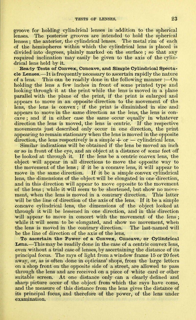 groove for holding cylindrical lenses in addition to the spherical lenses. The posterior grooves are intended to hold the spherical lenses ; the anterior, the cylindrical lenses. The metal rim of each of the hemispheres within which the cylindrical lens is placed is divided into degrees, plainly marked on the surface ; so that any required inclination may easily be given to the axis of the cylin- drical lens held by it. Ready Tests of Convex, Concave, and Simple Cylindrical Specta- cle Lenses.—It is frequently necessary to ascertain rapidly the nature of a lens. This can be readily done in the following manner :—On holding the lens a few inches in front of some printed type and looking through it at the print while the lens is moved in a plane parallel with the pbi,ne of the print, if the print is enlarged and appears to move in an opposite direction to the movement of the lens, the lens is convex ; if the print is diminished in size and appears to move in the same direction as the lens, the lens is con- cave ; and if in either case the same occur equally in whatever direction the lens is moved, the lens is centric. If the respective movements just described only occur in one direction, the print appearing to remain stationary when the lens is moved in the opposite direction, the lens respectively is a simple -j- or — cylindrical lens. Similar indications will be obtained if the lens be moved an inch or so in front of the eye, and an object at a distance of some feet off be looked at through it. If the lens be a centric convex lens, the object will appear in all directions to move the opposite way to the movement of the lens ; if it be a concave lens, it will appear to move in the same direction. If it be a simple convex cylindrical lens, the dimensions of the object will be elongated in one direction, and in this direction will appear to move opposite to the movement of the lens ; while it will seem to be shortened, but show no move- ment, when the lens is moved in a contrary direction. This latter will be the line of direction of the axis of the lens. If it be a simple concave cylindrical lens, the dimensions of the object looked at through it will be lessened in one direction, and in this direction will appear to move in concert with the movement of the lens ; while it will seem to be elongated, and show no movement, when the lens is moved in the contrary direction. The last-named will be the line of direction of the axis of the lens. To ascertain the Power of a Convex, Concave, or Cylindrical liCns.—This may be readily done in the case of a centric convex lens, even without a trial case of lenses, by ascertaining the distance of its principal focus. The rays of light from a window frame 15 or 20 feet away, or, as is often done in opticians' shops, from the large letters on a shop front on the opposite side of a street, are allowed to pass through the lens and are received on a piece of white card or other suitable screen. At one distance only can a clearly defined and sharp picture occur of the object from which the rays have come, and the measure of this distance from the lens gives the distance of its principal focus, and therefore of the power, of the lens under examination.