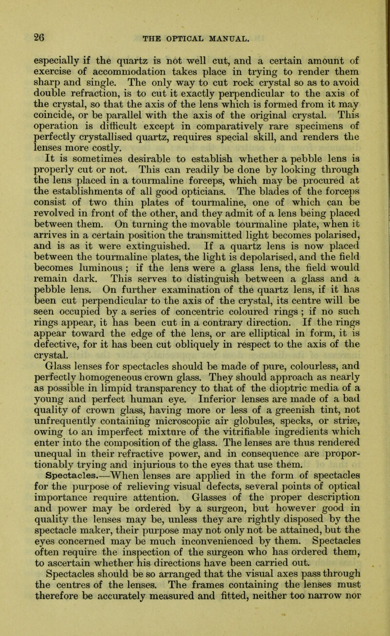 especially if the quartz is not well cut, and a certain amount of exercise of accommodation takes place in trying to render them sharp and single. The only way to cut rock crystal so as to avoid double refraction, is to cut it exactly perpendicular to the axis of the crystal, so that the axis of the lens which is formed from it may coincide, or be parallel with the axis of the original crystal. This operation is difficult except in comparatively rare specimens of perfectly crystallised quartz, requires special skill, and renders the lenses more costly. It is sometimes desirable to establish whether a pebble lens is properly cut or not. This can readily be done by looking through the lens placed in a tourmaline forceps, which may be procured at the establishments of all good opticians. The blades of the forceps consist of two thin plates of tourmaline, one of which can be revolved in front of the other, and they admit of a lens being placed between them. On turning the movable tourmaline plate, when it arrives in a certain position the transmitted light becomes polarised, and is as it were extinguished. If a quartz lens is now placed between the tourmaline plates, the light is depolarised, and the field becomes luminous ; if the lens were a glass lens, the field would remain dark. This serves to distinguish between a glass and a pebble lens. On further examination of the quartz lens, if it has been cut perpendicular to the axis of the crystal, its centre will be seen occupied by a series of concentric coloured rings ; if no such rings appear, it has been cut in a contrary direction. If the rings appear toward the edge of the lens, or are elliptical in form, it is defective, for it has been cut obliquely in respect to the axis of the crystal. Glass lenses for spectacles should be made of pure, colourless, and perfectly homogeneous crown glass. They should approach as nearly as possible in limpid transparency to that of the dioptric media of a young and perfect human eye. Inferior lenses are made of a bad quality of crown glass, having more or less of a greenish tint, not unfrequently containing microscopic air globules, specks, or strife, owing to an imperfect mixture of the vitrifiable ingredients which enter into the composition of the glass. The lenses are thus rendered unequal in their refractive power, and in consequence are propor- tionably trying and injurious to the eyes that use them. Spectacles.—When lenses are applied in the form of spectacles for the purpose of relieving visual defects, several points of optical importance require attention. Glasses of the proper description and power may be ordered by a surgeon, but however good in quality the lenses may be, unless they are rightly disposed by the spectacle maker, their purpose may not only not be attained, but the eyes concerned may be much inconvenienced by them. Spectacles often require the inspection of the surgeon who has ordered them, to ascertain whether his directions have been carried out. Spectacles should be so arranged that the visual axes pass through the centres of the lenses. The frames containing the lenses must therefore be accurately measured and fitted, neither too narrow nor