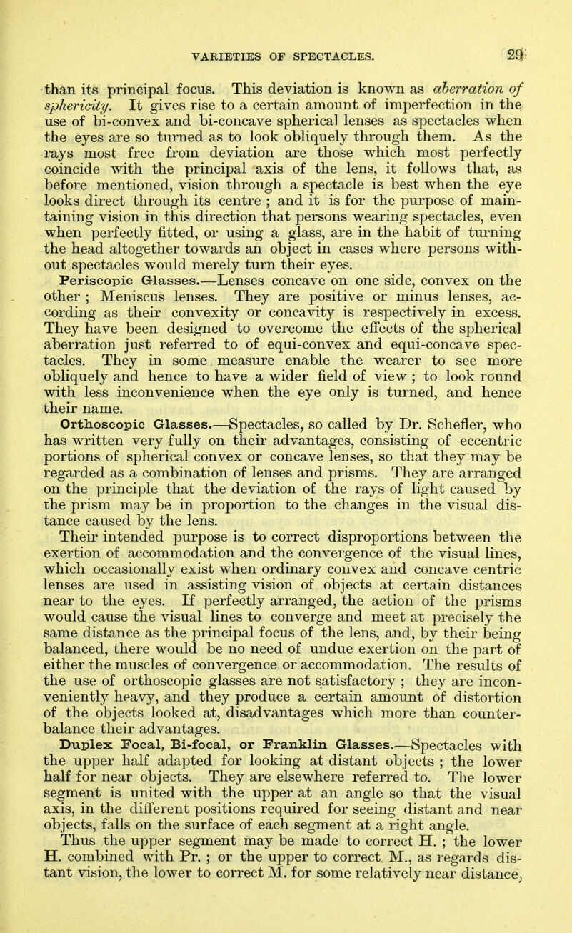 VARIETIES OF SPECTACLES. than its principal focus. This deviation is known as aberration of sphericity. It gives rise to a certain amount of imperfection in the use of bi-convex and bi-concave spherical lenses as spectacles when the eyes are so turned as to look obliquely through them. As the rays most free from deviation are those which most perfectly coincide with the principal axis of the lens, it follows that, as before mentioned, vision through a spectacle is best when the eye looks direct through its centre ; and it is for the purpose of main- taining vision in this direction that persons wearing spectacles, even when perfectly fitted, or using a glass, are in the habit of turning the head altogether towards an object in cases where persons with- out spectacles would merely turn their eyes. Periscopic Glasses.—Lenses concave on one side, convex on the other ; Meniscus lenses. They are positive or minus lenses, ac- cording as their convexity or concavity is respectively in excess. They have been designed to overcome the effects of the spherical aberration just referred to of equi-convex and equi-concave spec- tacles. They in some measure enable the wearer to see more obliquely and hence to have a wider field of view ; to look round with less inconvenience when the eye only is turned, and hence their name. Ortlioscopic Glasses.—Spectacles, so called by Dr. Schefler, who has written very fully on their advantages, consisting of eccentric portions of spherical convex or concave lenses, so that they may be regarded as a combination of lenses and prisms. They are arranged on the principle that the deviation of the rays of light caused by the prism may be in proportion to the changes in the visual dis- tance caused by the lens. Their intended purpose is to correct disproportions between the exertion of accommodation and the convergence of the visual lines, which occasionally exist when ordinary convex and concave centric lenses are used in assisting vision of objects at certain distances near to the eyes. If perfectly arranged, the action of the prisms would cause the visual lines to converge and meet at precisely the same distance as the principal focus of the lens, and, by their being balanced, there would be no need of undue exertion on the part of either the muscles of convergence or accommodation. The results of the use of orthoscopic glasses are not satisfactory ; they are incon- veniently heavy, and they produce a certain amount of distortion of the objects looked at, disadvantages which more than counter- balance their advantages. Duplex Focal, Bi-focal, or Franklin Glasses.—Spectacles with the upper half adapted for looking at distant objects ; the lower half for near objects. They are elsewhere referred to. The lower segment is united with the upper at an angle so that the visual axis, in the different positions required for seeing distant and near objects, falls on the surface of each segment at a right angle. Thus the upper segment may be made to correct H. ; the lower H. combined with Pr. ; or the upper to correct M., as regards dis- tant vision, the lower to correct M. for some relatively near distance^