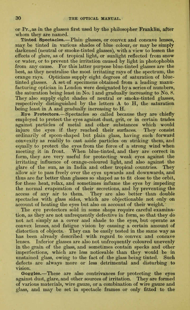 or Pr.,as in the glasses first used by the philosopher Franklin, after whom they are named. Tinted Spectacles.—Plain glasses, or convex and concave lenses, may be tinted in various shades of blue colour, or may be simply darkened (neutral or smoke-tinted glasses), with a view to lessen the effects of glare, as of tropical light, or sunlight reflected from snow or water, or to prevent the irritation caused by light in photophobia from any cause. For this latter purpose blue-tinted glasses are the best, as they neutralise the most irritating rays of the spectrum, the orange rays. Opticians supply eight degrees of saturation of blue- tinted glasses. A set of specimens obtained from a leading manu- facturing optician in London were designated by a series of numbers, the saturation being least in No. 1 and gradually increasing to No. 8. They also supply eight shades of neutral or smoke-tinted glasses, respectively distinguished by the letters A to H, the saturation being least in A and gradually increasing to H, Eye Protectors.—Spectacles so called because they are chiefly employed to protect the eyes against dust, grit, or in certain trades against particles of metal and other substances which would injure the eyes if they reached their surfaces. They consist ordinarily of spoon-shaped but plain glass, having such forward convexity as readily to cast aside particles on striking them, and equally to protect the eyes from the force of a strong wind when meeting it in front. When blue-tinted, and they are correct in form, they are very useful for protecting weak eyes against the irritating influence of orange-coloured light, and also against the glare of the sun, as in India and other tropical countries. They allow air to pass freely over the eyes upwards and downwards, and thus are far better than glasses so shaped as to fit close to the orbit, for these heat, relax, and sometimes inflame the eyes by impeding the normal evaporation of their secretions, and by preventing the access of any air to them. They are also better than double spectacles with glass sides, which are objectionable not only on account of heating the eyes but also on account of their weight. The eye protectors sold in some shops require careful examina- tion, as they are not unfiequently defective in form, so that they do not act simply as a cover and shade to the eyes, but operate as convex lenses, and fatigue vision by causing a certain amount of distortion of objects. They can be easily tested in the same way as has been already described with regard to convex and concave lenses. Inferior glasses are also not unfrequently coloured unevenly in the grain of the glass, and sometimes contain specks and other imperfections, which are less noticeable than they would be in unstained glass, owing to the fact of the glass being tinted. Such defects are always more or less detrimental and disturbing to vision. Gog-grles.—These are also contrivances for protecting the eyes against dust, glare, and other sources of irritation. They are formed of various materials, wire gauze, or a combination of wire gauze and glass, and may be set in spectacle frames or only fitted to the