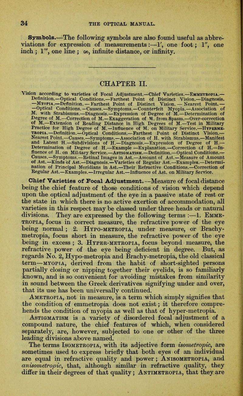 Symbols.—The following symbols are also found useful as abbre- viations for expression of measurements :—1', one foot; 1, one inch ; 1', one line ; oo, infinite distance, or infinity. CHAPTEE II. Vision according to varieties of Focal Adjustment.—Chief Varieties.—Emmetropia.— Definition.—Optical Conditions.—Farthest Point of Distinct Vision.—Diagnosis. —Mtopia.—Definition. —Farthest Point of Distinct Vision. — Nearest Point.— —Optical Conditions.—Causes.—Symptoms.—Counterfeit Myopia.—Association of M. with Strabismus.—Diagnosis.—Expression of Degree of M.—Determination of Degree of M.—Correction of M.—Exaggeration of M. from Spasm.—Over-correction of M.—Extension of Beading Distance in High Degrees of M.—Test in Military Practice for High Degree of M.—Influence of M. on Military Service.—Htperme- TRopiA.—Definition.—Optical Conditions.—Farthest Point of Distinct Vision.— Nearest Point.—Causes.—Symptoms.—Association of H. with Strabismus.—Manifest and Latent H.—Subdivisions of H.—Diagnosis.—Expression of Degree of H.— Determination of Degree of H.—Example —Explanation.—Correction cf H.—In- fluence of H. on Military Service.—Astigmatism.—Definition.—Optical Conditions.— Causes.—Symptoms.—Retinal Images in Ast.—Amount of Ast.—Measure of Amount of Ast.—Kinds of Ast.—Diagnosis.—Varieties of Eegular Ast.—Examples.—Determi- nation of Principal Meridians in Ast.—Their Refractive Conditions.—Correction of Regular Ast.—Examples.—Irregular Ast.—Influence of Ast. on Military Service. Chief Varieties of Focal Adjustment.—Measure of focal distance being the chief feature of those conditions of vision which depend upon the optical adjustment of the eye in a passive state of rest or the state in which there is no active exertion of accommodation, all varieties in this respect may be classed under three heads or natural divisions. They are expressed by the following terms :—1. Emme- tropia, focus in correct measure, the refractive power of the eye being normal ; 2. Hypo-metropia, under measure, or Brachy- metropia, focus short in measure, the refractive power of the eye being in excess ; 3. Hyper-metropia, focus beyond measure, the refractive power of the eye being deficient in degree. But, as regards No. 2, Hypo-metropia and Brachy-metropia, the old classical term—myopia, derived from the habit of short-sighted persons artially closing or nipping together their eyelids, is so familiarly nown, and is so convenient for avoiding mistakes from similarity in sound between the Greek derivatives signifying under and over, that its use has been universally continued. Ametropia, not in measure, is a term which simply signifies that the condition of emmetropia does not exist; it therefore compre- hends the condition of myopia as well as that of hyper-metropia. Astigmatism is a variety of disordered focal adjustment of a compound nature, the chief features of which, when considered separately, are, however, subjected to one or other of the three leading divisions above named. The terms Isometropia, with its adjective form isometropic, are sometimes used to express briefly that both eyes of an individual are equal in refractive quality and power; Anisometropia, and anisometropic, that, although similar in refractive quality, they differ in their degrees of that quality; Antimetropia, that they are