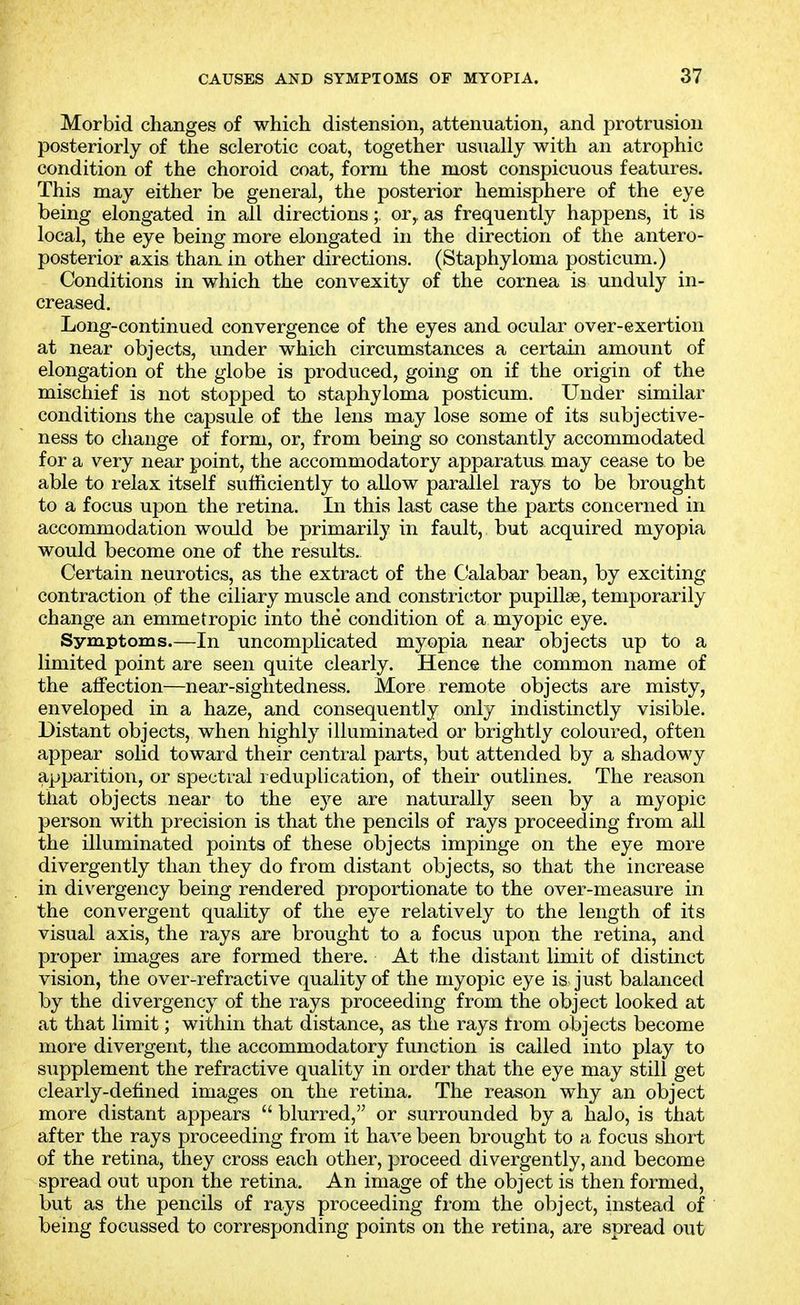 Morbid changes of which distension, attenuation, and protrusion posteriorly of the sclerotic coat, together usually with an atrophic condition of the choroid coat, form the most conspicuous features. This may either be general, the posterior hemisphere of the eye being elongated in all directions; or, as frequently happens, it is local, the eye being more elongated in the direction of the antero- posterior axis than, in other directions. (Staphyloma posticum.) Conditions in which the convexity of the cornea is unduly in- creased. Long-continued convergence of the eyes and ocular over-exertion at near objects, under which circumstances a certain amount of elongation of the globe is produced, going on if the origin of the mischief is not stopped to staphyloma posticum. Under similar conditions the capsule of the lens may lose some of its subjective- ness to change of form, or, from being so constantly accommodated for a very near point, the accommodatory apparatus may cease to be able to relax itself sufficiently to allow parallel rays to be brought to a focus upon the retina. In this last case the parts concerned in accommodation would be primarily in fault, but acquired myopia would become one of the results. Certain neurotics, as the extract of the Calabar bean, by exciting contraction of the ciliary muscle and constri(;tor pupillse, temporarily change an emmetropic into the condition of a myopic eye. Symptoms.—In uncomijlicated myopia near objects up to a limited point are seen quite clearly. Hence the common name of the affection—near-sightedness. More remote objects are misty, enveloped in a haze, and consequently only indistinctly visible. Distant objects, when highly illuminated or brightly coloured, often appear solid toward their central parts, but attended by a shadowy apparition, or spectral i eduplication, of their outlines. The reason that objects near to the eye are naturally seen by a myopic person with precision is that the pencils of rays proceeding from all the illuminated points of these objects impinge on the eye more divergently than they do from distant objects, so that the increase in divergency being rendered proportionate to the over-measure in the convergent quality of the eye relatively to the length of its visual axis, the rays are brought to a focus upon the retina, and proper images are formed there. At the distant limit of distinct vision, the over-refractive quality of the myopic eye is just balanced by the divergency of the rays proceeding from the object looked at at that limit; within that distance, as the rays from objects become more divergent, the accommodatory function is called into play to supplement the refractive quality in order that the eye may still get clearly-defined images on the retina. The reason why an object more distant appears  blurred, or surrounded by a halo, is that after the rays proceeding from it have been brought to a focus short of the retina, they cross each other, proceed divergently, and become spread out upon the retina. An image of the object is then formed, but as the pencils of rays proceeding from the object, instead of being focussed to corresponding points on the retina, are spread out
