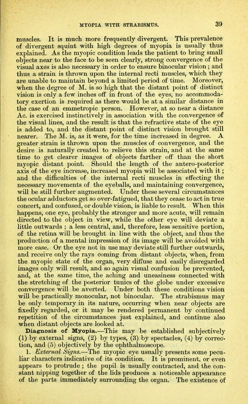 muscles. It is much more frequently divergent. This prevalence of divergent squint with high degrees of myopia is usually thus explained. As the myopic condition leads the patient to bring small objects near to the face to be seen clearly, strong convergence of the visual axes is also necessary in order to ensure binocular vision; and thus a strain is thrown upon the internal recti muscles, which they are unable to maintain beyond a limited period of time. Moreover, when the degree of M. is so high that the distant point of distinct vision is only a few inches olf in front of the eyes, no accommoda- tory exertion is required as there would be at a similar distance in the case of an emmetropic person. However, at so near a distance Ac. is exercised instinctively in association with the convergence of the visual lines, and the result is that the refractive state of the eye is added to, and the distant point of distinct vision brought still nearer. The M. is, as it were, for the time increased in degree. A greater strain is thrown upon the muscles of convergence, and the desire is naturally created to relieve this strain, and at the same time to get clearer images of objects farther off than the short myopic distant point. Should the length of the antero-posterior axis of the eye increase, increased myopia will be associated with it; and the difficulties of the internal recti muscles in effecting the necessary movements of the eyeballs, and maintaining convergence, will be still further augmented. Under these several circumstances the ocular adductors get so over-fatigued, that they cease to act in true concert, and confused, or double vision, is liable to result. When this happens, one eye, probably the stronger and more acute, will remain directed to the object in view, while the other eye will deviate a little outwards ; a less central, and, therefore, less sensitive portion, of the retina will be brought in line with the object, and thus the production of a mental impression of its image will be avoided with more ease. Or the eye not in use may deviate still further outwards, and receive only the rays coming from distant objects, when, from the myopic state of the organ, very difiuse and easily disregarded images only will result, and so again visual confusion be prevented, and, at the same time, the aching and uneasiness connected with the stretching of the posterior tunics of the globe under excessive convergence will be averted. Under both these conditions vision will be practically monocular, not binocular. The strabismus may be only temporary in its nature, occurring when near objects are fixedly regarded, or it may be rendered permanent by continued repetition of the circumstances just explained, and continue also when distant objects are looked at. Diagnosis of Myopia.—This may be established subjectively (1) by external signs, (2) by types, (3) by spectacles, (4) by correc- tion, and (5) objectively by the ophthalmoscope. 1. External iSigns.—The myopic eye usually presents some pecu- liar characters indicative of its condition. It is prominent, or even appears to protrude ; the pupil is usually contracted, and the con- stant nipping together of the lids produces a noticeable appearance of the parts immediately surrounding the organ. The existence of