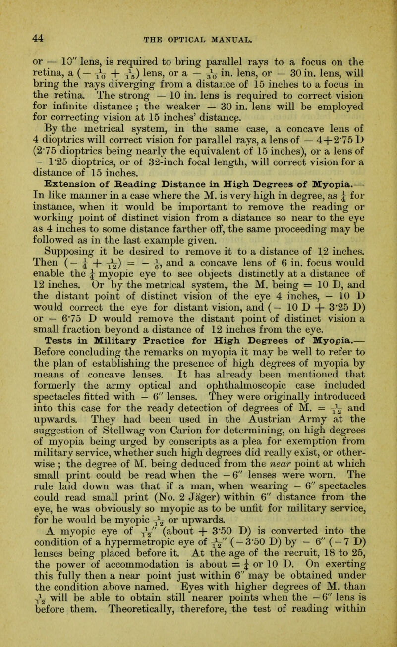 or — 10 lens, is required to bring parallel rays to a focus on the retina, a (— + -jL.) lens, or a — -^^ in. lens, or — 30 in. lens, will bring the rays diverging from a distance of 15 inches to a focus in the retina. The strong — 10 in. lens is required to correct vision for infinite distance ; the weaker — 30 in. lens will be employed for correcting vision at 15 inches' distance. By the metrical system, in the same case, a concave lens of 4 dioptrics will correct vision for parallel rays, a lens of — 4+275 D (2*75 dioptrics being nearly the equivalent of 15 inches), or a lens of — 125 dioptrics, or of 32-inch focal length, will correct vision for a distance of 15 inches. Extension of Heading' Distance in Higrli Degrees of Myopia.— In like manner in a case where the M. is very high in degree, as j for instance, when it would be important to remove the reading or working point of distinct vision from a distance so near to the eye as 4 inches to some distance farther off, the same proceeding may be followed as in the last example given. Supposing it be desired to remove it to a distance of 12 inches. Then ( — j + -^2) = ~ h ^ concave lens of 6 in. focus would enable the I myopic eye to see objects distinctly at a distance of 12 inches. Or by the metrical system, the M. being = 10 D, and the distant point of distinct vision of the eye 4 inches, — 10 1) would correct the eye for distant vision, and (— 10 D -|- 3*25 D) or — 675 D would remove the distant point of distinct vision a small fraction beyond a distance of 12 inches from the eye. Tests in Military Practice for High Degrees of Myopia.— Before concluding the remarks on myopia it may be well to refer to the plan of establishing the presence of high degrees of myopia by means of concave lenses. It has already been mentioned that formerly the army optical and ophthalmoscopic case included spectacles fitted with — 6 lenses. They were originally introduced into this case for the ready detection of degrees of M. = -^^ and upwards. They had been used in the Austrian Army at the suggestion of Stellwag von Carion for determining, on high degrees of myopia being urged by conscripts as a plea for exemption from military service, whether such high degrees did really exist, or other- wise ; the degree of M. being deduced from the near point at which small print could be read when the — 6 lenses were worn. The rule laid down was that if a man, when wearing — 6 spectacles could read small print (No. 2 Jager) within 6 distance from the eye, he was obviously so myopic as to be unfit for military service, for he would be myopic y\ or upwards. A myopic eye of (about -f 3*50 D) is converted into the condition of a hypermetropic eye of ( — 3'50 D) by — 6 ( — 7 D) lenses being placed before it. At the age of the recruit, 18 to 25, the power of accommodation is about = ^ or 10 D. On exerting this fully then a near point just within 6 may be obtained under the condition above named. Eyes with higher degrees of M. than win be able to obtain still nearer points when the — 6 lens is before them. Theoretically, therefore, the test of reading within