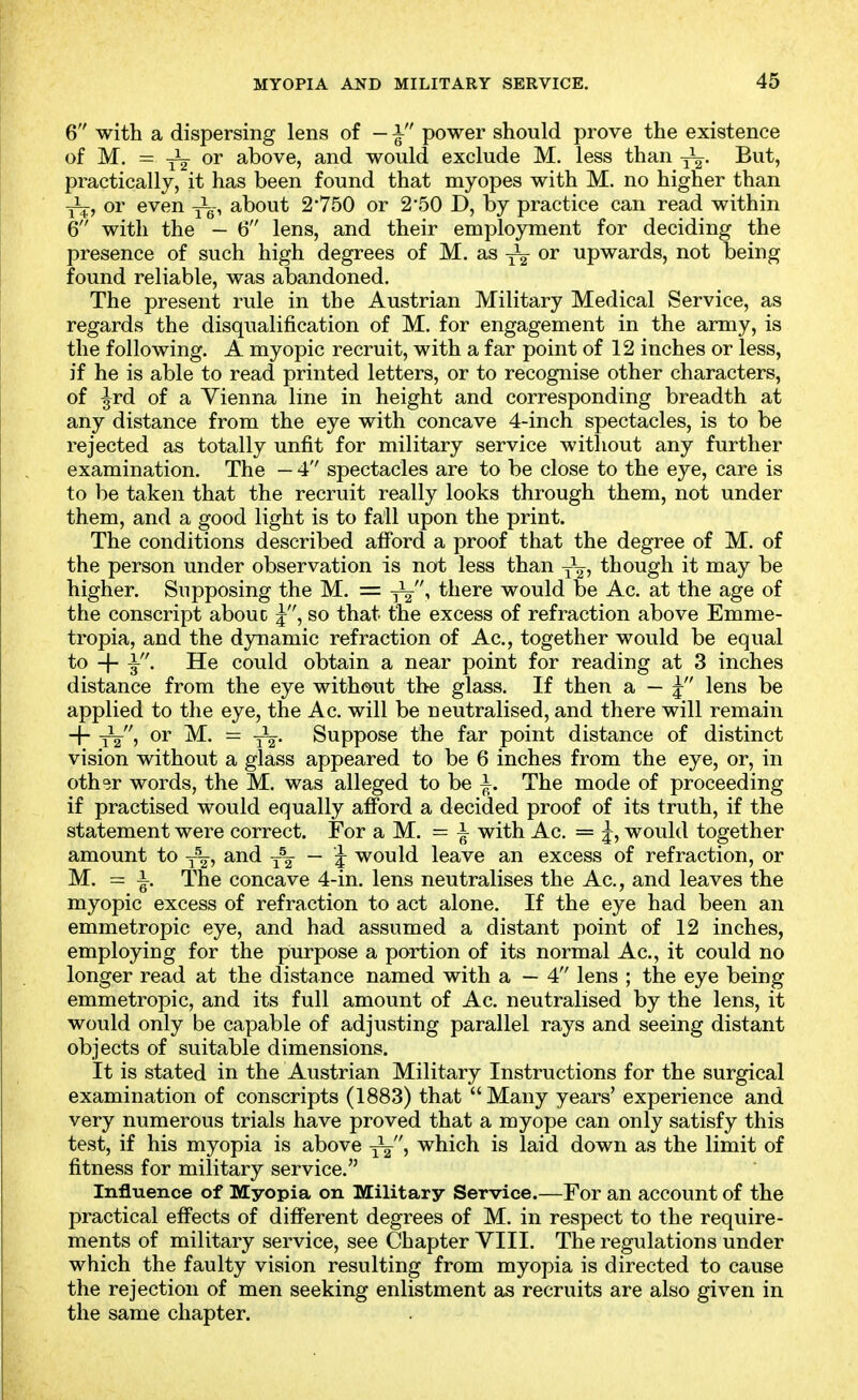 6 with a dispersing lens of — i power should prove the existence of M. = -5^2 or above, and would exclude M. less than But, practically, it has been found that myopes with M. no higher than or even ^^-^ about 2-750 or 2'50 D, by practice can read within 6 with the - 6 lens, and their employment for deciding the presence of such high degrees of M. as or upwards, not being found reliable, was abandoned. The present rule in the Austrian Military Medical Service, as regards the disqualification of M. for engagement in the army, is the following. A myopic recruit, with a far point of 12 inches or less, if he is able to read printed letters, or to recognise other characters, of ^rd of a Vienna line in height and corresponding breadth at any distance from the eye with concave 4-inch spectacles, is to be rejected as totally unfit for military service without any further examination. The — 4 spectacles are to be close to the eye, care is to be taken that the recruit really looks through them, not under them, and a good light is to fall upon the print. The conditions described afford a proof that the degree of M. of the person under observation is not less than though it may be higher. Supposing the M. = there would be Ac. at the age of the conscript abouc j, so that the excess of refraction above Emme- tropia, and the dynamic refraction of Ac, together would be equal to + i- He could obtain a near point for reading at 3 inches distance from the eye without the glass. If then a — j' lens be applied to the eye, the Ac. will be neutralised, and there will remain + 1^, or M. = Suppose the far point distance of distinct vision without a glass appeared to be 6 inches from the eye, or, in other words, the M. was alleged to be i. The mode of proceeding if practised would equally afford a decided proof of its truth, if the statement were correct. For a M. = ^ with Ac. = j, would together amount to y^, and j\ — ^ would leave an excess of refraction, or M. = i. The concave 4-in. lens neutralises the Ac, and leaves the myopic excess of refraction to act alone. If the eye had been an emmetropic eye, and had assumed a distant point of 12 inches, employing for the purpose a portion of its normal Ac, it could no longer read at the distance named with a — 4 lens ; the eye being emmetropic, and its full amount of Ac neutralised by the lens, it would only be capable of adjusting parallel rays and seeing distant objects of suitable dimensions. It is stated in the Austrian Military Instructions for the surgical examination of conscripts (1883) that Many years' experience and very numerous trials have proved that a myope can only satisfy this test, if his myopia is above which is laid down as the limit of fitness for military service. Influence of Myopia on Military Service.—For an account of the practical effects of different degrees of M. in respect to the require- ments of military service, see Chapter VIII. The regulations under which the faulty vision resulting from myopia is directed to cause the rejection of men seeking enlistment as recruits are also given in the same chapter.