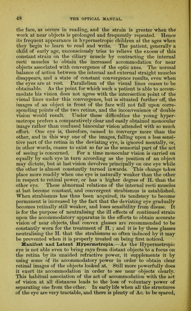 the face, as occurs in reading, and the strain is greater when the work at near objects is prolonged and frequently repeated. Hence its frequent appearance in hypermetropic children at the ages when they begin to learn to read and write. The patient, generally a child of early age, unconsciously tries to relieve the excess of this constant strain on the ciliary muscle by contracting the internal recti muscles to obtain the increased accommodation for near objects associated with convergence of the optic axes. The normal balance of action between the internal and external straight muscles disappears, and a state of constant convergence results, even when the eyes are at rest. Parallelism of the visual lines ceases to be obtainable. As the point for which such a patient is able to accom- modate his vision does not agree with the intersection point of the visual lines under this convergence, but is situated further off, the images of an object in front of the face will not fall upon corre- sponding points of the two retinae, and the inconvenience of double vision would result. Under these difficulties the young hyper- metrope prefers a comparatively clear and easily obtained monocular image rather than confused binocular vision attended with so much effort. One eye is, therefore, caused to converge more than the other, and in this way one of the images, falling upon a less sensi- tive part of the retina in the deviating eye, is ignored mentally, or, in other words, ceases to exist so far as the sensorial part of the act of seeing is concerned. For a time monocular vision is carried on equally by each eye in turn according as the position of an object may dictate, but at last vision devolves principally on one eye while the other is almost constantly turned inwards. This change t«kes place more readily when one eye is naturally weaker than the other in respect to retinal power, or has a higher degree of H. than the other eye. These abnormal relations of the internal recti muscles at last become constant, and convergent strabismus is established. When strabismus has thus been acquired, its tendency to become permanent is increased by the fact that the deviating eye gradually becomes retinally still weaker, and loses sensibility from disuse. It is for the purpose of neutralising the ill effects of continued strain upon the accommodatory apparatus in the efforts to obtain accurate vision of near objects, that convex glasses arc recommended to be constantly worn for the treatment of H. ; and it is by these glasses neutralising the H. that the strabismus so often induced by it may be prevented when it is properly treated on being first noticed. Manifest and Latent Hypermetropia.—As the Hypermetropic eye is not able even to bring rays from distant objects to a focus on the retina by its unaided refractive power, it supplements it by using some of its accommodatory power in order to obtain clear retinal images of the objects looked at. Still more powerfully does it exert its accommodation in order to see near objects clearly. This habitual association of the act of accommodation with the act of vision at all distances leads to the loss of voluntary power of separating one from the other. In early life when all the structures of the eye are very tractable, and there is plenty of Ac. to be spared,