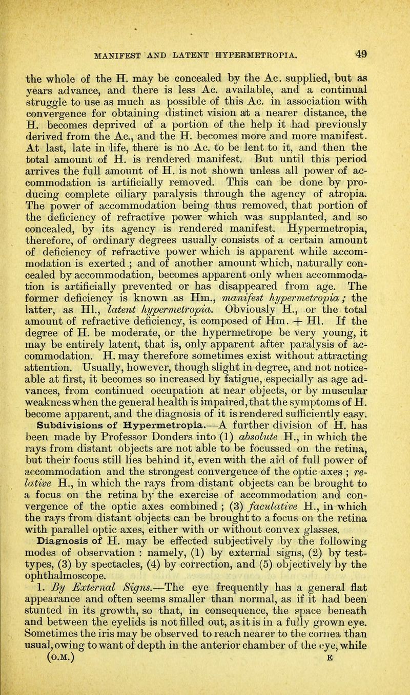 MANIFEST AND LATENT HYPERMETROPIA. the whole of the H. may be concealed by the Ac. supplied, but as years advance, and there is less Ac. available, and a continual struggle to use as much as possible of this Ac. in association with convergence for obtaining distinct vision art; a nearer distance, the H. becomes deprived of a portion of the help it had previously derived from the Ac, and the H. becomes more and more manifest. At last, late in life, there is no Ac. to be lent to it, and then the total amount of H. is rendered manifest. But until this period arrives the full amount of H. is not shown unless all power of ac- commodation is artificially removed. This can be done by pro- ducing complete ciliary paralysis through the agency of atropia. The power of accommodation being thus removed, that portion of the deficiency of refractive power which was supplanted, and so concealed, by its agency is rendered manifest. Hypermetropia, therefore, of ordinary degrees usually consists of a certain amount of deficiency of refractive power which is apparent while accom- modation is exerted ; and of another amount which, naturally con- cealed by accommodation, becomes apparent only when accommoda- tion is artificially prevented or has disappeared from age. The former deficiency is known as Hm., manifest hypermetropia; the latter, as HI,, latent hypermetropia. Obviously H., or the total amount of refractive deficiency, is composed of Hm. + HI. If the degree of H. be moderate, or the hypermetrope be very young, it may be entirely latent, that is, only apparent after paralysis of ac- commodation. H. may therefore sometimes exist without attracting attention. Usually, however, though slight in degree, and not notice- able at first, it becomes so increased by fatigue, especially as age ad- vances, from continued occupation at near objects, or by muscular weakness when the general health is impaired, that the symptoms of H. become apparent, and the diagnosis of it is rendered sufficiently easy. Subdivisions of Hypermetropia.—A further division of H. has been made by Professor Bonders into (1) absolute H., in which the rays from distant objects are not able to be focussed on the retina, but their focus still lies behind it, even with the aid of full power of accommodation and the strongest convergence of the optic axes ; re- lative H., in which thf rays from distant objects can be brought to a focus on the retina by the exercise of accommodation and con- vergence of the optic axes combined ; (3) faculative H., in which the rays from distant objects can be brought to a focus on the retina with parallel optic axes, either with or without convex glasses. Diag-nosis of H. may be effected subjectively by the following modes of observation : namely, (1) by external signs, (2) by test- types, (3) by spectacles, (4) by correction, and (5) objectively by the ophthalmoscope. 1. By External Signs.—The eye frequently has a general flat appearance and often seems smaller than normal, as if it had been stunted in its growth, so that, in consequence, the space beneath and between the eyelids is not filled out, as it is in a fully grown eye. Sometimes the iris may be observed to reach nearer to the cornea than usual, owing to want of depth in the anterior chamber of the »?ye, while (o.M.) E