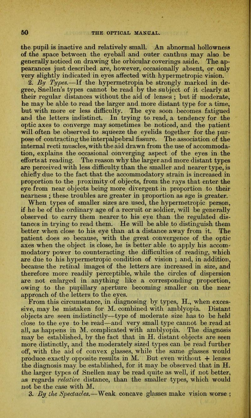 the pupil is inactive and relatively small. An abnormal hollownes* of the space between the eyeball and outer canthus may also be generally noticed on drawing the orbicular coverings aside. The ap- pearances just described are, however, occasionally absent, or only very slightly indicated in eyes affected with hyper metropic vision. 2. Bf/ Types.—If the hypermetropia be strongly marked in de- gree, Snellen's types cannot be read by the subject of it clearly at their regular distances without the aid of lenses ; but if moderate, he may be able to read the larger and more distant type for a time, but with more or less difficulty. The eye soon becomes fatigued and the letters indistinct. In trying to read, a tendency for the optic axes to converge may sometimes be noticed, and the patient will often be observed to squeeze the eyelids together for the pur- pose of contracting the interpalpebral fissure. The association of the internal recti muscles, with the aid drawn from the use of accommoda- tion, explains the occasional converging aspect of the eyes in the efforts at reading. The reason why the larger and more distant types are perceived with less difficulty than the smaller and nearer type, is chiefly due to the fact that the accommodatory strain is increased in proportion to the proximity of objects, from the rays that enter the eye from near objects being more divergent in proportion to their nearness ; these troubles are greater in proportion as age is greater. When types of smaller sizes are used, the hypermetropic person, if he be of the ordinary age of a recruit or soldier, will be generaUy observed to carry them nearer to his eye than the regulated dis- tances in trying to read them. He will be able to distinguish them better when close to his eye than at a distance away from it. The patient does so because, with the great convergence of the optic axes when the object is close, he is better able to apply his accom- modatory power to counteracting the difficulties of reading, which are due to his hypermetropic condition of vision ; and, in addition, because the retinal images of the letters are increased in size, and therefore more readily perceptible, while the circles of dispersion are not enlarged in anything like a corresponding proportion, owing to the pupillary aperture becoming smaller on the near approach of the letters to the eyes. From this circumstance, in diagnosing by types, H., when exces- sive, may be mistaken for M. combined with amblyopia. Distant objects are seen indistinctly—type of moderate size has to be held close to the eye to be read—and very small type cannot be read at all, as happens in M. complicated with amblyopia. The diagnosis may be established, by the fact that in H. distant objects are seen more distinctly, and the moderately sized types can be read further off, with the aid of convex glasses, while the same glasses would produce exactly opposite results in M. But even without + lenses the diagnosis may be established, for it may be observed that in H. the larger types of Snellen may be read quite as well, if not better, as regards relative distance, than the smaller types, which would jiot be the case with M. 3. By the Spectachs.—Weak concave glasses make vision worse ;