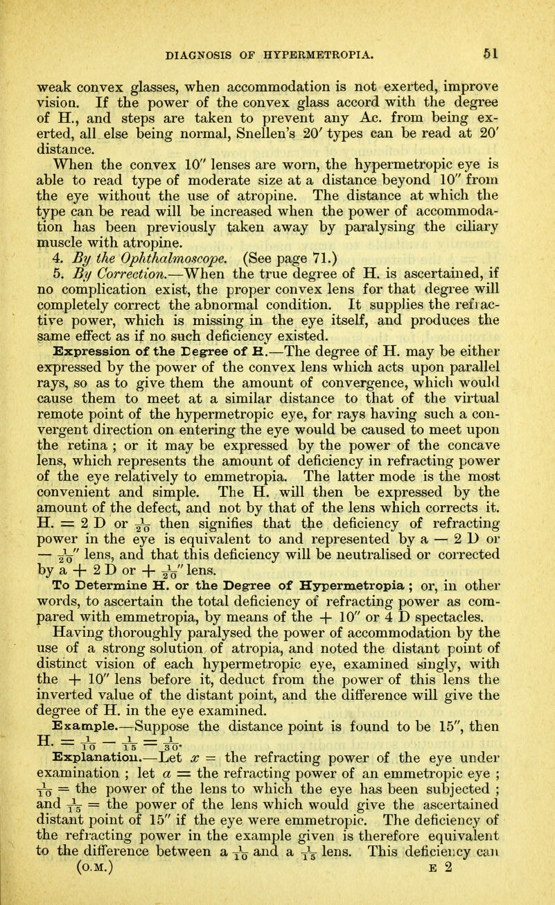 weak convex glasses, when accommodation is not exerted, improve vision. If the power of the convex glass accord with the degree of H., and steps are taken to prevent any Ac. from being ex- erted, all else being normal, Snellen's 20' types can be read at 20' distance. When the convex 10 lenses are worn, the hypermetropic eye is able to read type of moderate size at a distance beyond 10 from the eye without the use of atropine. The distance at which the type can be read will be increased when the power of accommoda- tion has been previously taken away by paralysing the ciliary muscle with atropine. 4. By the Ophthalmoscope. (See page 71.) 5. By Correction.—When the true degree of H. is ascertained, if no complication exist, the proper convex lens for that degree will completely correct the abnormal condition. It supplies the refrac- tive power, which is missing in the eye itself, and produces the same effect as if no such deficiency existed. Expression of the Eegree of E.—The degree of H. may be either expressed by the power of the convex lens which acts upon parallel rays, so as to give them the amount of convergence, which would cause them to meet at a similar distance to that of the virtual remote point of the hypermetropic eye, for rays having such a con- vergent direction on entering the eye would be caused to meet upon the retina ; or it may be expressed by the power of the concave lens, which represents the amount of deficiency in refracting power of the eye relatively to emmetropia. The latter mode is the most convenient and simple. The H. will then be expressed by the amount of the defect, and not by that of the lens which corrects it. H. = 2 D or then signifies that the deficiency of refracting power in the eye is equivalent to and represented by a — 2D or — Yo 1®^^? t^^t t^is deficiency will be neutralised or corrected by a + 2 D or -f- lens. To Determine H. or the Degree of H3rpermetropia; or, in other words, to ascertain the total deficiency of refracting power as com- pared with emmetropia, by means of the + 10 or 4 D spectacles. Having thoroughly paralysed the power of accommodation by the use of a strong solution of atropia, and noted the distant point of distinct vision of each hypermetropic eye, examined singly, with the -f 10 lens before it, deduct from the power of this lens the inverted value of the distant point, and the difference will give the degree of H. in the eye examined. Example.—Suppose the distance point is found to be 15, then H = J J- — -1- 10 15 3 0* Explanation.—^Let x = the refracting power of the eye under examination ; let a = the refracting power of an emmetropic eye ; Yo = the power of the lens to which the eye has been subjected ; and = the power of the lens which would give the ascertained distant point of 15 if the eye were emmetropic. The deficiency of the refracting power in the example given is therefore equivalent to the difference between a and a lens. This deficiency can