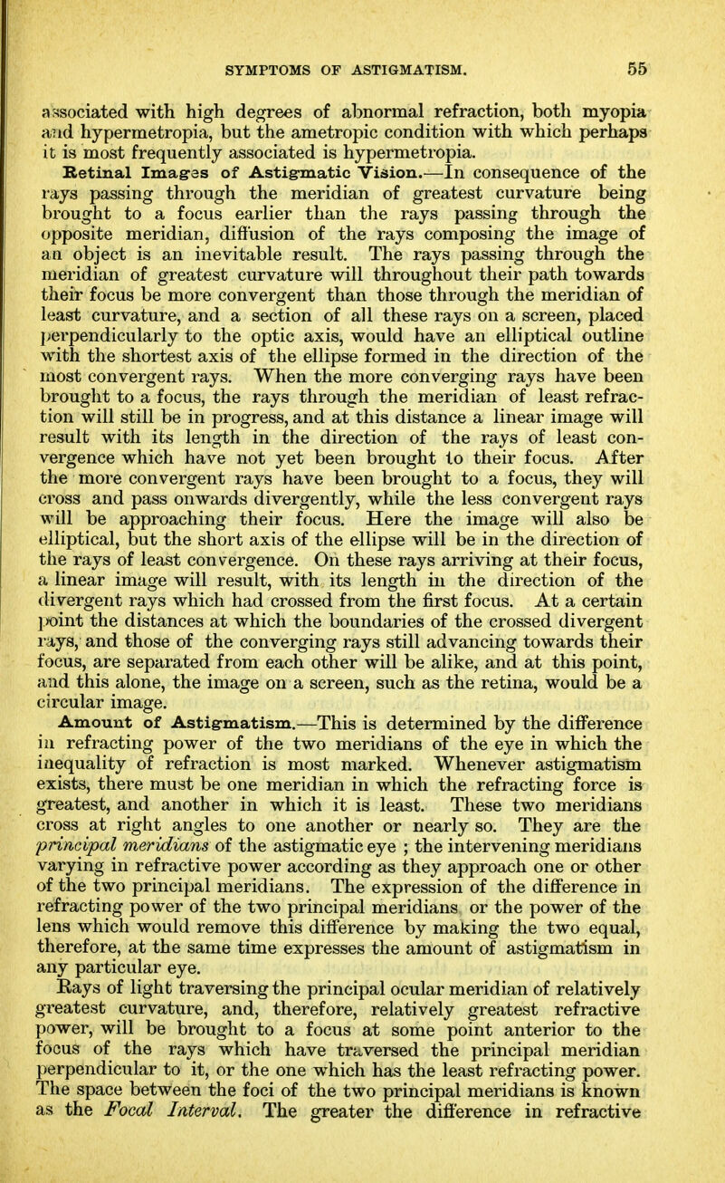 associated with high degrees of abnormal refraction, both myopia and hypermetropia, but the ametropic condition with which perhaps it is most frequently associated is hypermetropia. Betinal Imag'es of Astigmatic Vision.—In consequence of the rays passing through the meridian of greatest curvature being brought to a focus earlier than the rays passing through the opposite meridian, diffusion of the rays composing the image of an object is an inevitable result. The rays passing through the meridian of greatest curvature will throughout their path towards their focus be more convergent than those through the meridian of least curvature, and a section of all these rays on a screen, placed perpendicularly to the optic axis, would have an elliptical outline with the shortest axis of the ellipse formed in the direction of the most convergent rays. When the more converging rays have been brought to a focus, the rays through the meridian of least refrac- tion will still be in progress, and at this distance a linear image will result with its length in the direction of the rays of least con- vergence which have not yet been brought to their focus. After the more convergent rays have been brought to a focus, they will cross and pass onwards divergently, while the less convergent rays will be approaching their focus. Here the image will also be elliptical, but the short axis of the ellipse will be in the direction of the rays of least convergence. On these rays arriving at their focus, a linear image will result, with its length in the direction of the divergent rays which had crossed from the first focus. At a certain jwint the distances at which the boundaries of the crossed divergent I'ays, and those of the converging rays still advancing towards their focus, are separated from each other will be alike, and at this point, and this alone, the image on a screen, such as the retina, would be a circular image. Amount of Astigmatism.—This is determined by the difference hi refracting power of the two meridians of the eye in which the inequality of refraction is most marked. Whenever astigmatism exists, there must be one meridian in which the refracting force is greatest, and another in which it is least. These two meridians cross at right angles to one another or nearly so. They are the principal meridians of the astigmatic eye ; the intervening meridians varying in refractive power according as they approach one or other of the two principal meridians. The expression of the difference in refracting power of the two principal meridians or the power of the lens which would remove this difference by making the two equal, therefore, at the same time expresses the amount of astigmatism in any particular eye. Eays of light traversing the principal ocular meridian of relatively greatest curvature, and, therefore, relatively greatest refractive power, will be brought to a focus at some point anterior to the focus of the rays which have traversed the principal meridian perpendicular to it, or the one which has the least refracting power. The space between the foci of the two principal meridians is known as the Focal Interval. The greater the difference in refractive