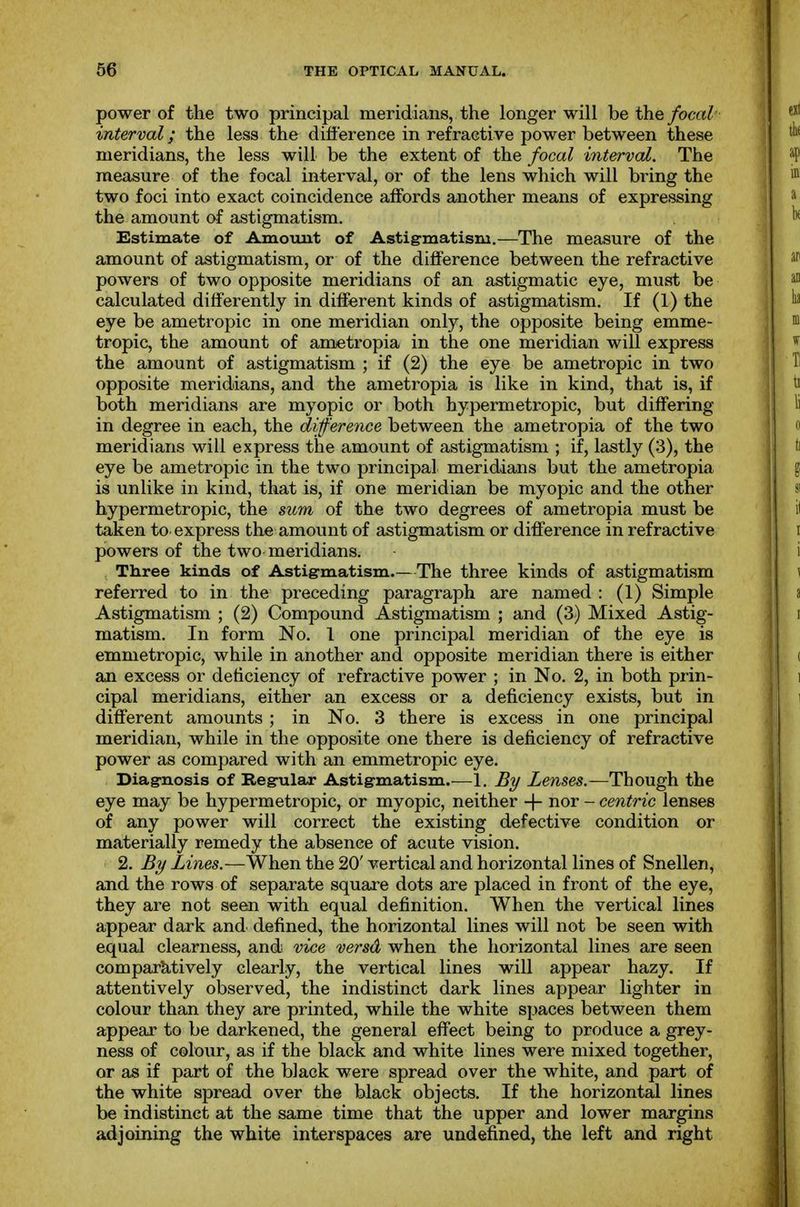 power of the two principal meridians, the longer will he the focal interval; the less the difference in refractive power between these meridians, the less will be the extent of the focal mterval. The measure of the focal interval, or of the lens which will bring the two foci into exact coincidence affords another means of expressing the amount of astigmatism. Estimate of Amount of Astigmatism.—The measure of the amount of astigmatism, or of the difference between the refractive powers of two opposite meridians of an astigmatic eye, must be calculated differently in different kinds of astigmatism. If (1) the eye be ametropic in one meridian only, the opposite being emme- tropic, the amount of ametropia in the one meridian will express the amount of astigmatism ; if (2) the eye be ametropic in two opposite meridians, and the ametropia is like in kind, that is, if both meridians are myopic or both hypermetropic, but differing in degree in each, the difference between the ametropia of the two meridians will express the amount of astigmatism ; if, lastly (3), the eye be ametropic in the two principal meridians but the ametropia is unlike in kind, that is, if one meridian be myopic and the other hypermetropic, the sum of the two degrees of ametropia must be taken to express the amount of astigmatism or difference in refractive powers of the two meridians. Three kinds of Astigmatism.—The three kinds of astigmatism referred to in the preceding paragraph are named : (1) Simple Astigmatism ; (2) Compound Astigmatism ; and (3) Mixed Astig- matism. In form No. 1 one principal meridian of the eye is emmetropic, while in another and opposite meridian there is either an excess or deficiency of refractive power ; in No. 2, in both prin- cipal meridians, either an excess or a deficiency exists, but in different amounts ; in No. 3 there is excess in one principal meridian, while in the opposite one there is deficiency of refractive power as compared with an emmetropic eye. Diagnosis of Regular Astigmatism.—1. By Lenses.—Though the eye may be hypermetropic, or myopic, neither + nor - centric lenses of any power will correct the existing defective condition or materially remedy the absence of acute vision. 2. By Lines.—When the 20' vertical and horizontal lines of Snellen, and the rows of separate square dots are placed in front of the eye, they are not seen with equal definition. When the vertical lines appear dark and defined, the horizontal lines will not be seen with equal clearness, and vice versd when the horizontal lines are seen comparktively clearly, the vertical lines will appear hazy. If attentively observed, the indistinct dark lines appear lighter in colour than they are printed, while the white spaces between them appear to be darkened, the general effect being to produce a grey- ness of colour, as if the black and white lines were mixed together, or as if part of the black were spread over the white, and part of the white spread over the black objects. If the horizontal lines be indistinct at the same time that the upper and lower margins adjoining the white interspaces are undefined, the left and right