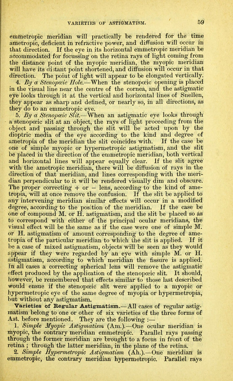 emmetropic meridian will practically be rendered for the time ametropic, deficient in refractive power, and diffusion will occur in that direction. If the eye in its horizontal emmetropic meridian be accommodated for focussing on the retina rays of light coming from the distance point of the myopic meridian, the myopic meridian will have its distant point shortened, and diffusion will occur in that direction. The point of light will appear to be elongated vertically. 4. By a Stenopceic Hole.—When the stenopoeic opening is placed in the visual line near the centre of the cornea, and the astigmatic eye looks through it at the vertical and horizontal lines of Snellen, they appear as sharp and defined, or nearly so, in all directions, as they do to an emmetropic eye. 5. By a Stenopoeic Slit.—When an astigmatic eye looks through a stenopoeic slit at an object, the rays of light proceeding from the object and passing through the slit will be acted upon by the dioptric media of the eye according to the kind and degree of ametropia of the meridian the slit coincides with. If the case be one of simple myopic or hyf)ermetropic astigmatism, and the slit be placed in the direction of the emmetropic meridian, both vertical and horizontal lines will appear equally clear. If the slit agree with the ametropic meridian, there will be diffusion of rays in the direction of that meridian, and lines corresponding with the meri- dian perpendicular to it will be rendered visually dim and obscure. The proper correcting + or — lens, according to the kind of ame- tropia, will at once remove the confusion. If the slit be applied to any intervening meridian similar effects will occur in a modified degree, according to the position of the meridian. If the case be one of compound M. or H. astigmatism, and the slit be placed so as to correspond with either of the principal ocular meridians, the visual effect will be the same as if the case were one of simple M. or H. astigmatism of amount corresponding to the degree of ame- tropia of the particular meridian to which the slit is applied. If it be a case of mixed astigmatism, objects will be seen as they would appear if they were regarded by an eye with simple M. or H. astigmatism, according to which meridian the fissure is applied. In all cases a correcting spherical lens will remove the astigmatic effect produced by the application of the stenopoeic slit. It should, however, be remembered that effects similar to those last described would ensue if the stenopoeic slit were applied to a myopic or hypermetropic eye of the same degree of myopia or hypermetropia, but without any astigmatism. Varieties of Regnlar Astig-matism.—All cases of regular astig- matism belong to one or other of six varieties of the three forms of Ast. before mentioned. They are the following :— 1. Simple Myopic Astigmatism (Am.).—One ocular meridian is myopic, the contrary meridian emmetropic. Parallel rays passing through the former meridian are brought to a focus in front of the retina ; through the latter meridian, in the plane of the retina. 2. Simple Hypermetropic Astigmatism (Ah.).—One meridian is emmetropic, the contrary meridian hypermetropic. Parallel rays