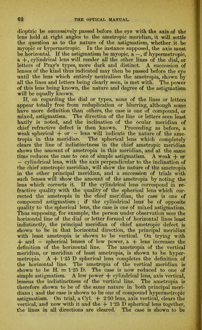 dioptric be successively passed before the eye with the axis of the lens held at right angles to the ametropic meridian, it will settle the question as to the nature of the astigmatism, whether it be myopic or hypermetropic. In the instance supposed, the axis must be horizontal. If the astigmatism be myopic, a —, if hypermetropic, a -f, cylindrical lens will render all the other lines of the dial, or letters of Pray's types, more dark and distinct. A succession of lenses of the kind thus indicated may then be passed before the eye until the lens which entirely neutralises the ametropia, shown by all the lines and letters being clearly seen, is met with. The power of this lens being known, the nature and degree of the astigmatism will be equally known. If, on regarding the dial or types, none of the lines or letters appear totally free from reduplication or blurring, although some have more definition than others, the case is one of compound, or mixed, astigmatism. The direction of the line or letters seen least hazily is noted, and the inclination of the ocular meridian of chief refractive defect is then known. Proceeding as before, a weak spherical -f- or — lens will indicate the nature of the ame- tropia in this meridian. The spherical lens which completely clears the line of indistinctness in the chief ametropic meridian shows the amount of ametropia in this meridian, and at the same time reduces the case to one of simple astigmatism. A weak + or — cylindrical lens, with the axis perpendicular to the inclination of the chief ametropic meridian, will show the nature of the ametropia in the other principal meridian, and a succession of trials with such lenses will show the amount of the ametropia by noting the lens which corrects it. If the cylindrical lens correspond in re- fractive quality with the quality of the spherical lens which cor- rected the ametropia in the chief meridian, the case is one of compound astigmatism ; if the cylindrical lens be of opposite quality to the spherical lens, the case is one of mixed astigmatism. Thus supposing, for example, the person under observation sees the horizontal line of the dial or letter formed of horizontal lines least indistinctly, the principal meridian of chief ametropic defect is shown to be in that horizontal direction, the principal meridian with least ametropia is shown to be vertical. On trying with -\- and — spherical lenses of low power, a -j- lens increases the definition of the horizontal line. The ametropia of the vertical meridian, or meridian of least ametropia, is shown to be hyper- metropia. A -|- r25 D spherical lens completes the definition of the horizontal line. The ametropia of the vertical meridian is shown to be H. = 1*25 D. The case is now reduced to one of simple astigmatism. A low power -|- cylindrical lens, axis vertical, lessens the indistinctness of the vertical line. The ametropia is therefore shown to be of the same nature in both principal meri- dians ; and the case is shown to be one of compound hypermetropic astigmatism. On trial, a Cyl. -+- 250 lens, axis vertical, clears the vertical, and now with it and the + 1*25 D spherical lens together, the lines in all directions are cleared. The case is shown to be