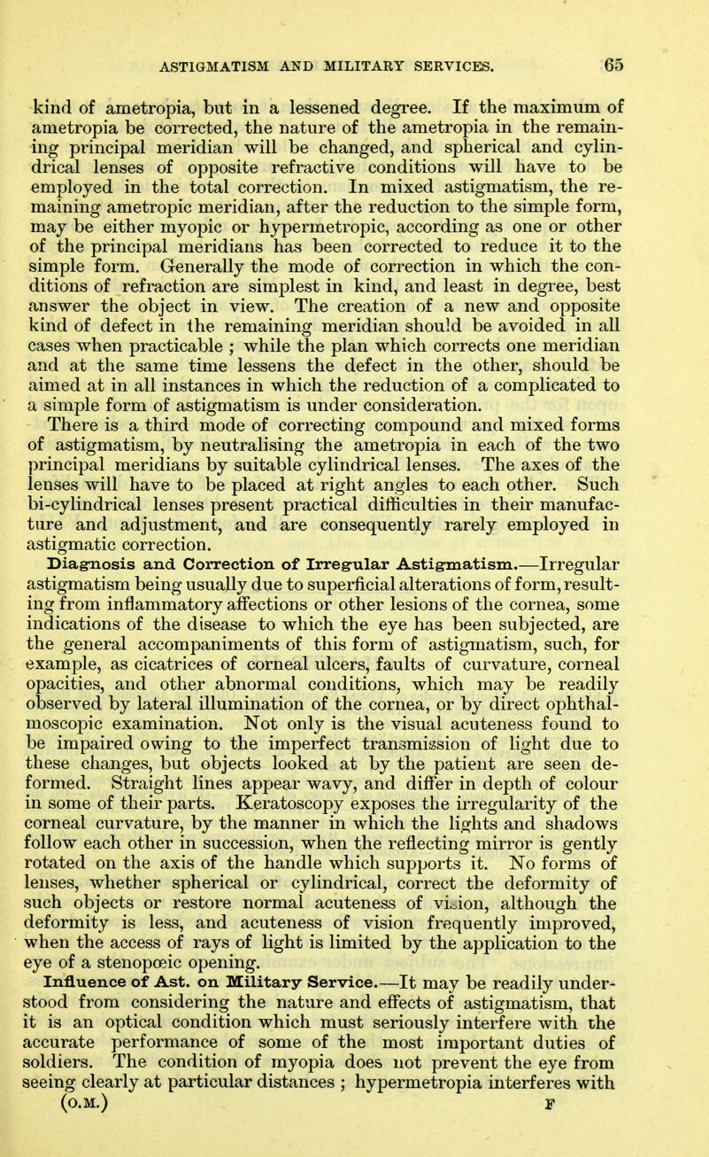 kind of ametropia, but in a lessened degree. If the maximum of ametropia be corrected, the nature of the ametropia in the remain- ing principal meridian will be changed, and spherical and cylin- drical lenses of opposite refractive conditions will have to be employed in the total correction. In mixed astigmatism, the re- maining ametropic meridian, after the reduction to the simple form, may be either myopic or hypermetropic, according as one or other of the principal meridians has been corrected to reduce it to the simple form. Generally the mode of correction in which the con- ditions of refraction are simplest in kind, and least in degree, best answer the object in view. The creation of a new and opposite kind of defect in the remaining meridian should be avoided in all cases when practicable ; while the plan which corrects one meridian and at the same time lessens the defect in the other, should be aimed at in all instances in which the reduction of a complicated to a simple form of astigmatism is under consideration. There is a third mode of correcting compound and mixed forms of astigmatism, by neutralising the ametropia in each of the two principal meridians by suitable cylindrical lenses. The axes of the lenses will have to be placed at right angles to each other. Such bi-cylindrical lenses present practical difficulties in their manufac- ture and adjustment, and are consequently rarely employed in astigmatic correction. Diagoiosis and Correction of Irregular Astigmatism.—Irregular astigmatism being usually due to superficial alterations of form, result- ing from inflammatory affections or other lesions of the cornea, some indications of the disease to which the eye has been subjected, are the general accompaniments of this form of astigmatism, such, for example, as cicatrices of corneal ulcers, faults of curvature, corneal opacities, and other abnormal conditions, which may be readil}^ observed by lateral illumination of the cornea, or by direct ophthal- moscopic examination. Not only is the visual acuteness found to be impaired owing to the imperfect transmission of light due to these changes, but objects looked at by the patient are seen de- formed. Straight lines appear wavy, and differ in depth of colour in some of their parts. Keratoscopy exposes the irregularity of the corneal curvature, by the manner in which the lights and shadows follow each other in succession, when the reflecting mirror is gently rotated on the axis of the handle which supports it. No forms of lenses, whether spherical or cylindrical, correct the deformity of such objects or restore normal acuteness of vision, although the deformity is less, and acuteness of vision frequently improved, when the access of rays of light is limited by the application to the eye of a stenopoeic opening. Influence of Ast. on Military Service.—It may be readily under- stood from considering the nature and effects of astigmatism, that it is an optical condition which must seriously interfere with the accurate performance of some of the most important duties of soldiers. The condition of myopia does not prevent the eye from seeing clearly at particular distances ; hypermetropia interferes with (o.M.) F