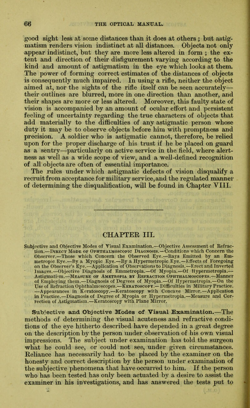 good sight less at some distances than it does at others ; but astig- matism renders vision indistinct at all distances. Objects not only appear indistinct, but they are more less altered in form ; the ex- tent and direction of their disfigurement varying according to the kind and amount of astigmatism in the eye which looks at them. The power of forming correct estimates of the distances of objects is consequently much impaired. In using a rifle, neither the object aimed at, nor the sights of the rifle itself can be seen accurately— their outlines are blurred, more in one direction than another, and their shapes are more or less altered. Moreover, this faulty state of vision is accompanied by an amount of ocular efibrt and persistent feeling of uncertainty regarding the true characters of objects that add materially to the difficulties of any astigmatic person whose duty it may be to observe objects before him with promptness and precision. A soldier who is astigmatic cannot, therefore, be relied upon for the proper discharge of his trust if he be placed on guard as a sentry—particularly on active service in the field, where alert- ness as well as a wide scope of view, and a well-defined recognition of all objects are often of essential importance. The rules under which astigmatic defects of vision disqualify a recruit from acceptance for military service, and the regulated manner of determining the disqualification, will be found in Chapter VIII. CHAPTER III. Subjective and Objective Modes of Visual Examination.—Objective Assessment of Eefrac- tion.—Direct Mode of Ophthalmoscopic Diagnosis.—Conditions which Concern the Observer.—Those which Concern the Observed Eye.—Ra3S Emitted by an Em- metropic Eye.—By a Myopic Eye.—By a Hypermetropic Eye.—Effects of Foregoing on the Observer's Eye.—Application of Observations to Diagnosis.—Erect and Inverted Images.—Objective Diagnosis of Emmetropia.—Of Myopia.—Of Hypermetropia.— Astigmatism.—Measure of Ametropia by Refraction Ophthalmoscopes.—Manner of Employing them.—Diagnosis of Degrees of Myopia.—Of Hypermetropia.—On the Use of Refraction Ophthalmoscopes.—Keratoscopy.—Difficulties in Military Practice. —Appearances in Keratoscopy.—Keratoscopy with Concave Mirror.—Application in Practice.—Diagnosis of Degree of Myopia or Hypermetropia.—Measure and Cor- rection of Astigmatism.—Keratoscopy with Plane Mirror. Subjective and Objective Modes of Visual Examination.—The methods of determining the visual acuteness and refractive condi- tions of the eye hitherto described have depended in a great degree on the description by the person under observation of his own visual impressions. The subject under examination has told the surgeon what he could see, or could not see, under given circumstances. Reliance has necessarily had to be placed by the examiner on the honesty and correct description by the person under examination of the subjective phenomena that have occurred to him. If the person who has been tested has only been actuated by a desire to assist the examiner in his investigations, and has answered the tests put to