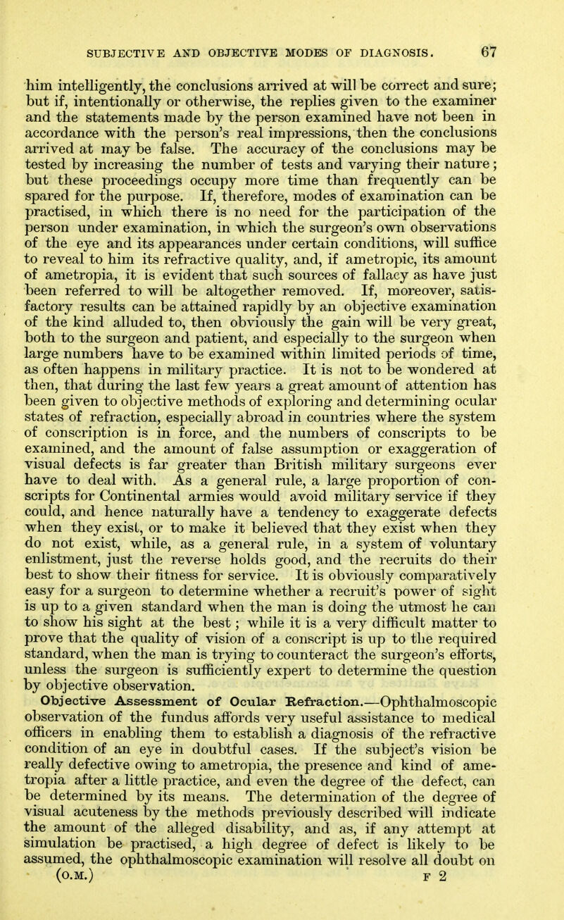 him intelligently, the conclusions arrived at will be correct and sure; but if, intentionally or otherwise, the replies given to the examiner and the statements made by the person examined have not been in accordance with the person's real impressions, then the conclusions arrived at may be false. The accuracy of the conclusions may be tested by increasing the number of tests and varying their nature; but these proceedings occupy more time than frequently can be spared for the purpose. If, therefore, modes of examination can be practised, in which there is no need for the participation of the person under examination, in which the surgeon's own observations of the eye and its appearances under certain conditions, will suffice to reveal to him its refractive quality, and, if ametropic, its amount of ametropia, it is evident that such sources of fallacy as have just been referred to will be altogether removed. If, moreover, satis- factory results can be attained rapidly by an objective examination of the kind alluded to, then obviously the gain will be very great, both to the surgeon and patient, and especially to the surgeon when large numbers have to be examined within limited periods of time, as often happens in military practice. It is not to be wondered at then, that during the last few years a great amount of attention has been given to objective methods of exploring and determining ocular states of refraction, especially abroad in countries where the system of conscription is in force, and the numbers of conscripts to be examined, and the amount of false assumption or exaggeration of visual defects is far greater than British military surgeons ever have to deal with. As a general rule, a large proportion of con- scripts for Continental armies would avoid military service if they could, and hence naturally have a tendency to exaggerate defects when they exist, or to make it believed that they exist when they do not exist, while, as a general rule, in a system of voluntary enlistment, just the reverse holds good, and the recruits do their best to show their fitness for service. It is obviously comparatively easy for a surgeon to determine whether a recruit's power of sight is up to a given standard when the man is doing the utmost he can to show his sight at the best; while it is a very difficult matter to prove that the quality of vision of a conscript is up to the required standard, when the man is trying to counteract the surgeon's efforts, unless the surgeon is sufficiently expert to determine the question by objective observation. Objective Assessment of Ocular Refraction.—Ophthalmoscopic observation of the fundus affords very useful assistance to medical officers in enabling them to establish a diagnosis of the refractive condition of an eye in doubtful cases. If the subject's vision be really defective owing to ametropia, the presence and kind of ame- tropia after a little practice, and even the degree of the defect, can be determined by its means. The determination of the degree of visual acuteness by the methods previously described will indicate the amount of the alleged disability, and as, if any attempt at simulation be practised, a high degree of defect is likely to be assumed, the ophthalmoscopic examination will resolve all doubt on (O.M.)  F 2