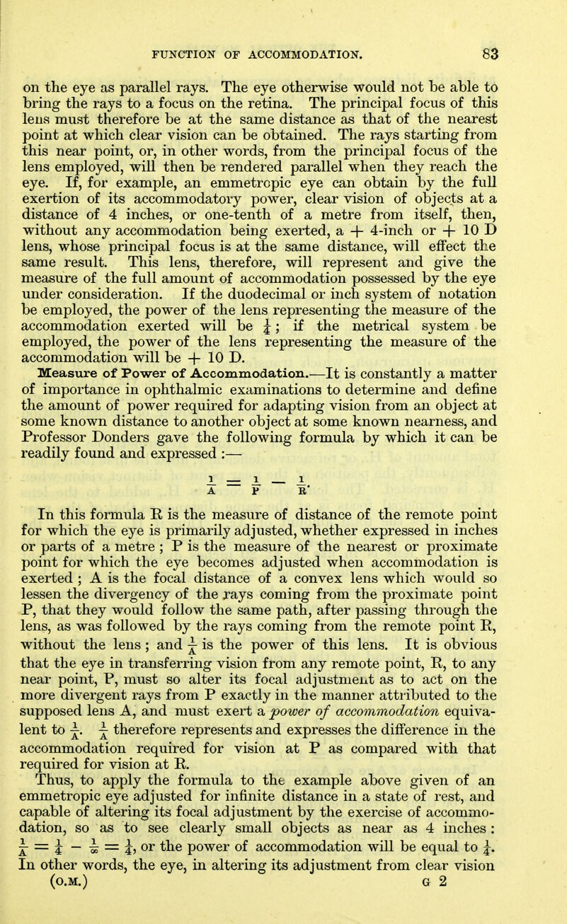 on the eye as parallel rays. The eye otherwise would not be able to bring the rays to a focus on the retina. The principal focus of this lens must therefore be at the same distance as that of the nearest point at which clear vision can be obtained. The rays starting from this near point, or, in other words, from the principal focus of the lens employed, will then be rendered parallel when they reach the eye. If, for example, an emmetropic eye can obtain by the full exertion of its accommodatory power, clear vision of objects at a distance of 4 inches, or one-tenth of a metre from itself, then, without any accommodation being exerted, a + 4-inch or -j- 10 D lens, whose principal focus is at the same distance, will effect the same result. This lens, therefore, will represent and give the measure of the full amount of accommodation possessed by the eye under consideration. If the duodecimal or inch system of notation be employed, the power of the lens representing the measure of the accommodation exerted will be j; if the metrical system be employed, the power of the lens representing the measure of the accommodation will be + 10 D. Measure of Power of Accommodation.—It is constantly a matter of importance in ophthalmic examinations to determine and define the amount of power required for adapting vision from an object at some known distance to another object at some known nearness, and Professor Donders gave the following formula by which it can be readily found and expressed :— In this formula R is the measure of distance of the remote point for which the eye is primarily adjusted, whether expressed in inches or parts of a metre ; P is the measure of the nearest or proximate point for which the eye becomes adjusted when accommodation is exerted ; A is the focal distance of a convex lens which would so lessen the divergency of the jays coming from the proximate point P, that they would follow the same path, after passing through the lens, as was followed by the rays coming from the remote point P, without the lens ; and ^ is the power of this lens. It is obvious that the eye in transferring vision from any remote point, R, to any near point, P, must so alter its focal adjustment as to act on the more divergent rays from P exactly in the manner attiibuted to the supposed lens A, and must exert a power of accommodation equiva- lent to j^. therefore represents and expresses the difference in the accommodation required for vision at P as compared with that required for vision at R. Thus, to apply the formula to the example above given of an emmetropic eye adjusted for infinite distance in a state of rest, and capable of altering its focal adjustment by the exercise of accommo- dation, so as to see clearly small objects as near as 4 inches : = J — ^ = ^,or the power of accommodation will be equal to In other words, the eye, in altering its adjustment from clear vision 1^ A P 1 (O.M.) G 2