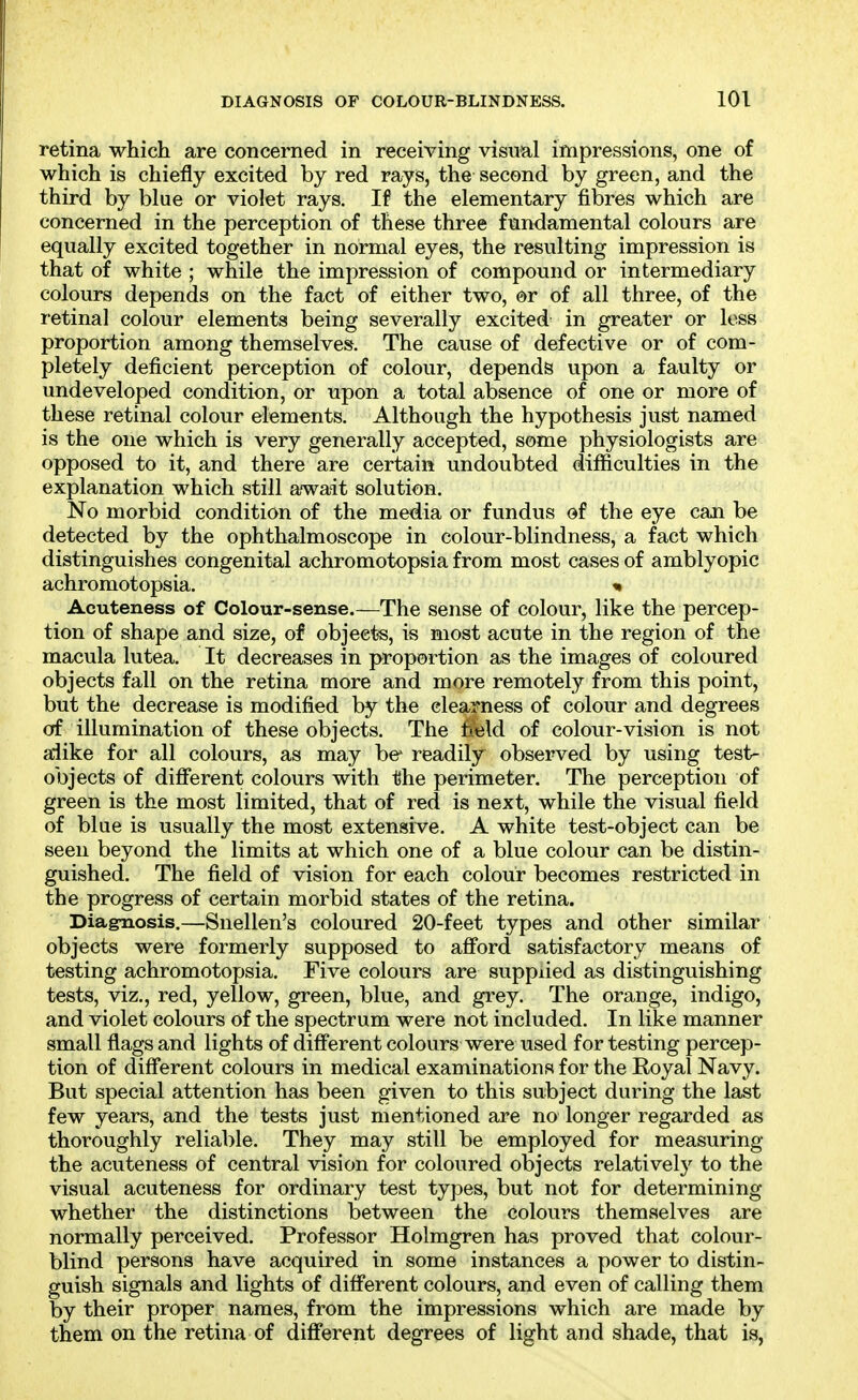 retina which are concerned in receiving visual impressions, one of which is chiefly excited by red rays, the second by green, and the third by blue or violet rays. If the elementary fibres which are concerned in the perception of these three fundamental colours are equally excited together in normal eyes, the resulting impression is that of white ; while the impression of compound or intermediary colours depends on the fact of either two, or of all three, of the retinal colour elements being severally excited in greater or loss proportion among themselves. The cause of defective or of com- pletely deficient perception of colour, depends upon a faulty or undeveloped condition, or upon a total absence of one or more of these retinal colour elements. Although the hypothesis just named is the one which is very generally accepted, some physiologists are opposed to it, and there are certain undoubted difficulties in the explanation which still await solution. No morbid condition of the media or fundus of the eye can be detected by the ophthalmoscope in colour-blindness, a fact which distinguishes congenital achromotopsia from most cases of amblyopic achromotopsia. Acuteness of Colour-sense.—The sense of colour, like the percep- tion of shape and size, of objects, is most acute in the region of the macula lutea. It decreases in proportion as the images of coloured objects fall on the retina more and more remotely from this point, but the decrease is modified by the clearness of colour and degrees cff illumination of these objects. The field of colour-vision is not alike for all colours, as may be readily observed by using test- objects of dififerent colours with the perimeter. The perception of green is the most limited, that of red is next, while the visual field of blue is usually the most extensive. A white test-object can be seen beyond the limits at which one of a blue colour can be distin- guished. The field of vision for each colour becomes restricted in the progress of certain morbid states of the retina. Diagnosis.—Snellen's coloured 20-feet types and other similar objects were formerly supposed to aflford satisfactory means of testing achromotopsia. Five colours are supplied as distinguishing tests, viz., red, yellow, green, blue, and grey. The orange, indigo, and violet colours of the spectrum were not included. In like manner small flags and lights of difi'erent colours were used for testing percep- tion of difi'erent colours in medical examinations for the Royal Navy. But special attention has been given to this subject during the last few years, and the tests just mentioned are no longer regarded as thoroughly reliable. They may still be employed for measuring the acuteness of central vision for coloured objects relatively to the visual acuteness for ordinary test types, but not for determining whether the distinctions between the colours themselves are normally perceived. Professor Holmgren has proved that colour- blind persons have acquired in some instances a power to distin- guish signals and lights of different colours, and even of calling them by their proper names, from the impressions which are made by them on the retina of different degrees of light and shade, that is,