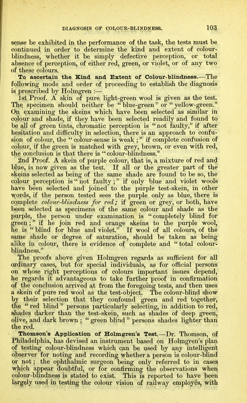 seiise be exhibited in the performance of the task, the tests must be continued in order to determine the kind and extent of colour- blindness, whether it be simply defective perception, or total absence of perception, of either red, green, or violet, or of any two of these colours. To ascertain the Kind and Extent of Colour-blindness. ^—The following mode and order of proceeding to establish the diagnosis isi prescribed by Holmgren :— 1st Proof. A skin of pure light-green wool is given as the test. The specimen should neither be  blue-green or  yellow-green, On examining the skeins which have been selected as similar in colour and shade, if they have been selected readily and found to be all of green tints, chromatic perception is  not faulty, if after hesitation and difficulty in selection, there is an approach to confu- sion of colour, the  colour-sense is weak ; if complete confusion of colour, if the green is matched with grey, brown, or even with red, the conclusion is that there is  colour-blindness. 2nd Proof. A skein of purple colour, that is, a mixture of red and blue, is now given as the test. If all or the greater part of the skeins selected as being of the same shade are found to be so, the colour perception is not faulty ; if only blue and violet wools have been selected and joined to the purple test-skein, in other \y:ords, if the person tested sees the purple only as blue, there is complete colour-blindness for red; if green or grey, or both, have been selected as specimens of the same colour and shade as the purple, the person under examination is completely blind for green; if he join red and orange skeins to tjie purple wool, he is  blind for blue and violet. If wool of all colours, of the same shade or degree of saturation, should be taken as being alike in colour, there is evidence of complete and total colour- blindness. The proofs above given Holmgren regards as sufficient for all ordinary cases, but for special individuals, as for official persons on whose right perceptions of colours important issues depend, he regards it advantageous to take further proof in confirmation qf the conclusion arrived at from the foregoing tests, and then uses a skein of pure red wool as the test-object. The colour-blind show by their selection that they confound green and red together, the  red blind  persons particularly selecting, in addition to red, shades darker than the test-skein, such as shades of deep green, olive, and dark brown ;  green blind  persons shades lighter than the red. Thomson's Application of Holmgren's Test.—Dr. Thomson, of Philadelphia, has devised an instrument based on Holmgren's plan of testing colour-blindness which can be used by any intelligent observer for noting and recording whether a person is colour-blind or not; the ophthalmic surgeon being only referred to in cases which appear doubtful, or for confirming the observations when colour-blindness is stated to exist. This is reported to have been largely vised in testing the colour vision of i^ailway employes, with