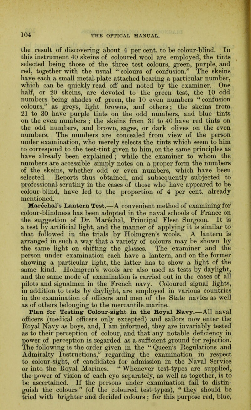 the result of discovering about 4 per cent, to be colour-blind. In this instrument 40 skeins of coloured wool are employed, the tints selected being those of the three test colours, green, purple, and red, together with the usual  colours of confusion. The skeins have each a small metal plate attached bearing a particular number, which can be quickly read off and noted by the examiner. One half, or 20 skeins, are devoted to the green test, the 10 odd numbers being shades of green, the 10 even numbers  confusion colours, as greys, light browns, and others; the skeins from 21 to 30 have purple tints on the odd numbers, and blue tints on the even numbers ; the skeins from 31 to 40 have red tints on the odd numbers, and brown, sages, or dark olives on the even numbers. The numbers are concealed from view of the person under examination, who merely selects the tints which seem to him to correspond to the test-tint given to him, on the same principles as have already been explained ; while the examiner to whom the numbers are accessible simply notes on a proper form the numbers of the skeins, whether odd or even numbers, which have been selected. Reports thus obtained, and subsequently subjected to professional scrutiny in the cases of those who have appeared to be colour-blind, have led to the proportion of 4 per cent, already mentioned. Marechal's Lantern Test.—A convenient method of examining for colour-blindness has been adopted in the naval schools of France on the suggestion of Dr. Marechal, Principal Fleet Surgeon. It is a test by artificial light, and the manner of applying it is similar to that followed in the trials by Holmgren's wools. A lantern is arranged in such a way that a variety of colours may be shown by the same light on shifting the glasses. The examiner and the person under examination each have a lantern, and on the former showing a particular light, the latter has to show a light of the same kind. Holmgren's wools are also used as tests by daylight, and the same mode of examination is carried out in the cases of all pilots and signalmen in the French navy. Coloured signal lights, m addition to tests by daylight, are employed in various countries in the examination of officers and men of the State navies as well as of others belonging to the mercantile marine. Plan for Testing- Colour-siglit in the Royal Navy.—All naval officers (medical officers only excepted) and sailors now enter the Royal Navy as boys, and, I am informed, they are invariably tested as to their perception of colour, and that any notable deficiency in power of perception is regarded as a sufficient ground for rejection. The following is the order given in the  Queen's Regulations and Admiralty Instructions, regarding the examination in respect to colour-sight, of candidates for admission in the Naval Service or into the Royal Marines.  Whenever test-types are supplied, the power of vision of each eye separately, as well as together, is to be ascertained. If the persons under examination fail to distin- guish the colours (of the coloured test-types),  they should be tried with brighter and decided colours ; for this purpose red, blue.