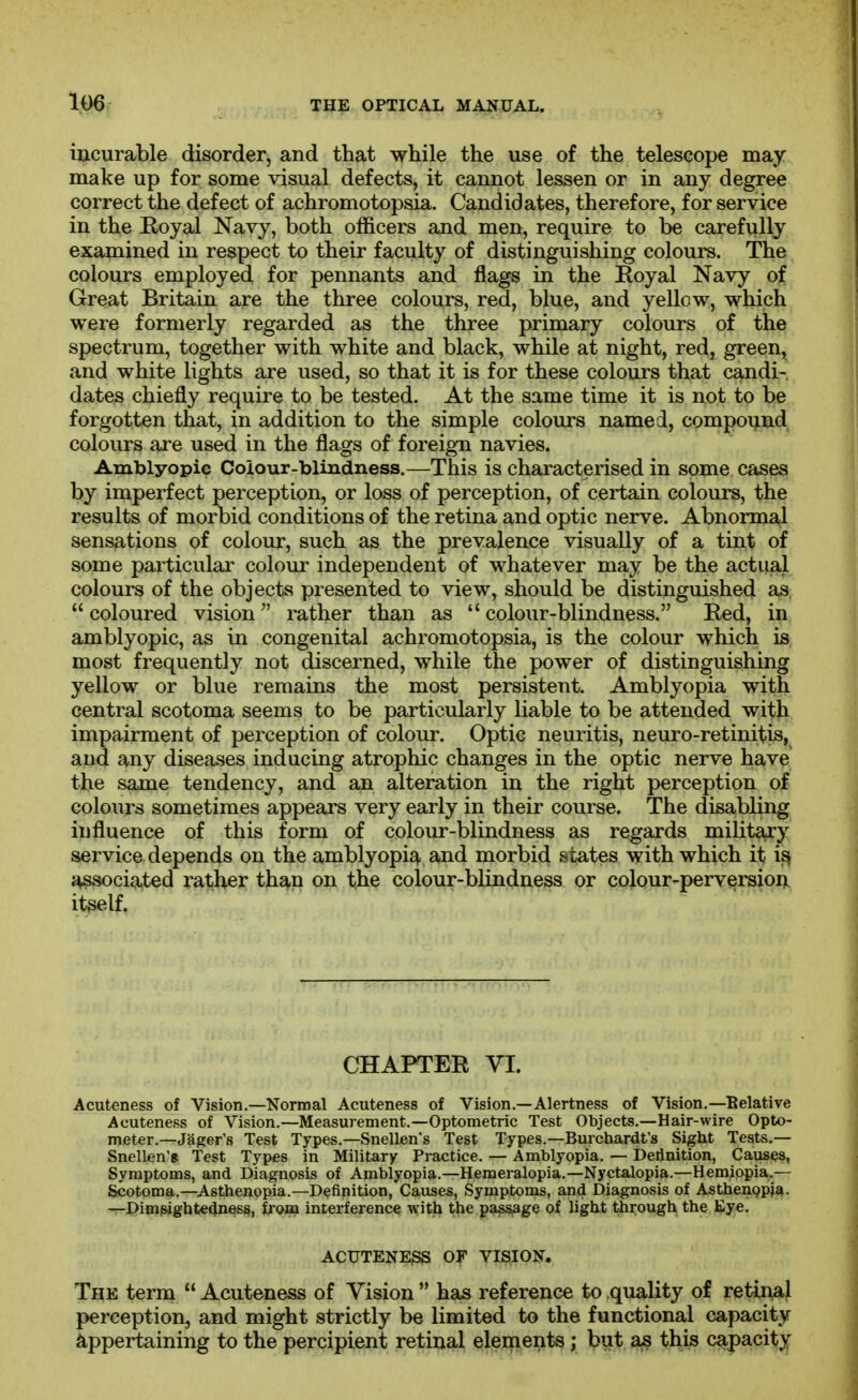 incurable disorder, and that while the use of the telescope may make up for some visual defects, it cannot lessen or in any degree correct the defect of achromotopsia. Candidates, therefore, for service in the Koyal Navy, both officers and men, require to be carefully examined in respect to their faculty of distinguishing colours. The colours employed for pennants and flags in the Royal Navy of Great Britain are the three colours, red, blue, and yellow, which were formerly regarded as the three primary colours of the spectrum, together with white and black, while at night, red, green, and white lights are used, so that it is for these colours that candi- dates chiefly require to be tested. At the same time it is not to be forgotten that, in addition to the simple colours named, componnd colours are used in the flags of foreign navies. Amblyopie Colour-blindness.—This is characterised in some cases by imperfect perception, or loss of perception, of certain colours, the results of morbid conditions of the retina and optic nerve. Abnormal sensations of colour, such as the prevalence visually of a tint of some particular colour independent of whatever may be the actual colours of the objects presented to view, should be distinguished as  coloured vision rather than as  colour-blindness. Red, in amblyopic, as in congenital achromotopsia, is the colour which is most frequently not discerned, while the power of distinguishing yellow or blue remains the most persistent. Amblyopia with central scotoma seems to be particularly liable to be attended with impairment of perception of colour. Optic neuritis, neuro-retinitis, and any diseases inducing atrophic changes in the optic nerve have the same tendency, and an alteration in the right perception of colours sometimes appears very early in their course. The disabling influence of this form of colour-blindness as regards military service depends on the amblyopia and morbid states with which it i^ associated rather th£»,n on the colour-blindness or cojour-perversion itself. CHAPTER VI. Acuteness of Vision.—Normal Acuteness of Vision.—Alertness of Vision.—Belative Acuteness of Vision.—Measurement.—Optometric Test Objects.—Hair-wire Opto- meter.—Jager's Test Types.—Snellen's Test Types.—Burchardt's Sight Tests.— Snellen's: Test Types in Military Practice. — Amblyopia. — Derinition, Causes, Symptoms, and Diagnosis of Amblyopia.—Hemeralopia.—Nyctalopia.—Hemippia.— Scotoma.—Asthenopia.—Definition, Causes, Symptoms, and Diagnosis of Asthenppia- —Dimpigbtedness, Irona interference with the passage of light through the Eye. ACUTENESS OF VISION, The term  Acuteness of Vision  has reference to quality of retinal perception, and might strictly be limited to the functional capacity appertaining to the percipient retinal elerpents; but this capacity