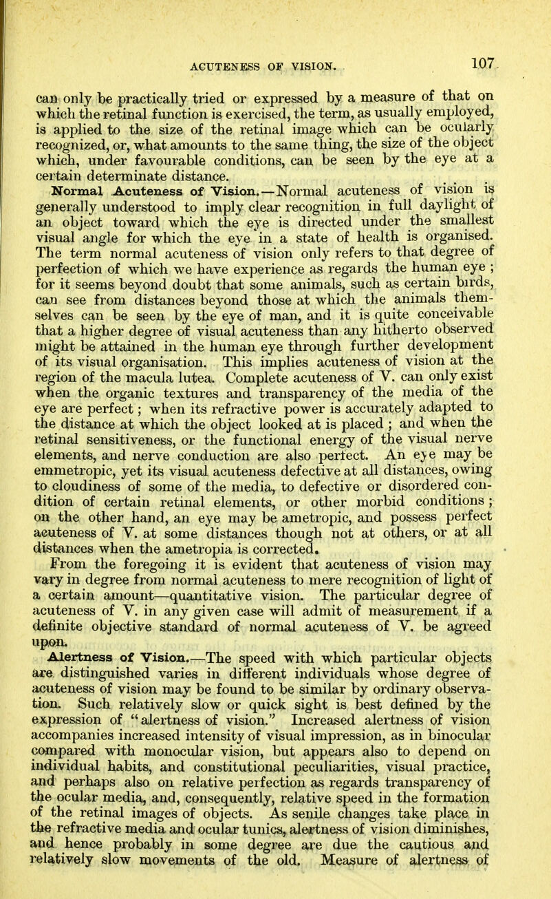 ACUTENESS OF VISION. can only be practically tried or expressed by a measure of that on which the retinal function is exercised, the term, as usually employed, is applied to the size of the retinal image which can be ocularly recognized, or, what amounts to the same thing, the size of the object which, under favourable conditions, can be seen by the eye at a certain determinate distance. Normal Acuteness of Vision.—Normal acuteness of vision is generally understood to imply clear recognition in full daylight of an object toward which the eye is directed under the smallest visual angle for which the eye in a state of health is organised. The term normal acuteness of vision only refers to that degree of perfection of which we have experience as regards the hunian eye ; for it seems beyond doubt that some animals, such as certain birds, can see from distances beyond those at which the animals them- selves can be seen by the eye of man, and it is quite conceivable that a higher degree of visual acuteness than any hitherto observed might be attained in the human eye through further development of its visual organisation. This implies acuteness of vision at the region of the macula lutea. Complete acuteness of V. can only exist when the organic textures and transparency of the media of the eye are perfect; when its refractive power is accurately adapted to the distance at which the object looked at is placed ; and when the retinal sensitiveness, or the functional energy of the visual nerve elements, and nerve conduction are also perfect. An eye may be emmetropic, yet its visual acuteness defective at all distances, owing to cloudiness of some of the media, to defective or disordered con- dition of certain retinal elements, or other morbid conditions; on the other hand, an eye may be ametropic, and possess perfect acuteness of V. at some distances though not at others, or at all distances when the ametropia is corrected. From the foregoing it is evident that acuteness of vision may vary in degree from normal acuteness to mere recognition of light of a certain amount—quantitative vision. The particular degree of acuteness of Y. in any given case will admit of measurement if a definite objective standard of normal acuteness of V. be agreed upon. Alertness of Vision.—The speed with which particular objects are. distinguished varies in different individuals whose degree of acuteness of vision may be found to be similar by ordinary observa- tion. Such relatively slow or quick sight is best defined by the expression of alertness of vision. Increased alertness of vision accompanies increased intensity of visual impression, as in binocular compared with monocular vision, but appears also to depend on individual habits, and constitutional peculiarities, visual practice, and perhaps also on relative perfection as regards transparency of the ocular media, and, consequently, relative speed in the formation of the retinal images of objects. As senile changes take place in the refractive media and ocular tunics, alertness of vision diminishes, and hence probably in some degree are due the cautious and relatively slow movements of the old. Measure of alertness of