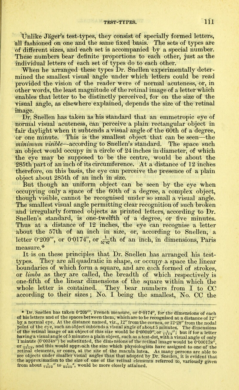 Unlike Jager's test-types, they consist of specially formed letters, all fashioned on one and the same fixed basis. The sets of types are of different sizes, and each set is accompanied by a special number. These numbers bear definite proportions to ea,ch other, just as the individual letters of each set of types do to each other. When he arranged these types Dr. Snellen experimentally deter- mined the smallest visual angle under which letters could be read provided the vision of the reader were of normal acuteness, or, in other words, the least magnitude of the retinal image of a letter which enables that letter to be distinctly perceived, for on the size of the visual angle, as elsewhere explained, depends the size of the retinal image. Dr. Snellen has taken as his standard that an emmetropic eye of normal visual acuteness, can perceive a plain rectangular object in fair daylight when it subtends a visual angle of the 60th of a degree, or one minute. This is the smallest object that can be seen—the minimum visible—according to Snellen's standard. The space such an object would occupy in a circle of 24 inches in diameter, of which the eye may be supposed to be the centre, would be about the 285th part of an inch of its circumference. At a distance of 12 inches therefore, on this basis, the eye can perceive the presence of a plain object about 285th of an inch in size. But though an uniform object can be seen by the eye when occupying only a space of the 60th of a degree, a complex object, though visible, cannot be recognised under so small a visual angle. The smallest visual angle permitting clear recognition of such broken and irregularly formed objects as printed letters, according to Dr. Snellen's standard, is one-twelfth of a degree, or five minutes. Thus at a distance of 12 inches, the eye can recognise a letter about the 57th of an inch in size, or, according to Snellen, a letter 0-209', or 0'0174, or g^th of an inch, in dimensions, Paris measure.^ It is on these principles that Dr. Snellen has arranged his test- types. They are all quadratic in shape, or occupy a space the linear boundaries of which form a square, and are e.^ch formed of strokes, or limbs as they are called, the breadth of which respectively is one-fifth of the linear dimensions of the square within which the whole letter is contained. They bear numbers from I to CC according to their sizes; No. I being the smallest. No. CC the * Dr. Snellen bas taken 0-209', French measure, or 0-0174, for the dimensions of each of his letters and of the spaces between them, which are to be recognised at a distance of 12 by a normal eye. At the distance named, viz., 12lrom the cornea, or 12-28 from the nodal point of the eye, such an object subtends a visual angle of about 5 minutes. The dimensions of the retinal image of an object of this size would be 0*00089, or ttVs ! but if for a letter having a visual angle of 5 minutes a plain object, such as a test-dot, with a visual angle of only 1 minute (0-00348) be substituted, the dimensions of the retinal image would be 0-000178, or skVh, and this would approach the size which physiologists have assigned to one of the retinal elements, or cones, at the site of the macula lutea. As many persons are able to see objects under smaller visual angles than that adopted by Dr. Snellen, it is evident that the approximation to the size of one of the retinal elements referred to, variously given from about ^ooo 96\)o> would be more closely attained.