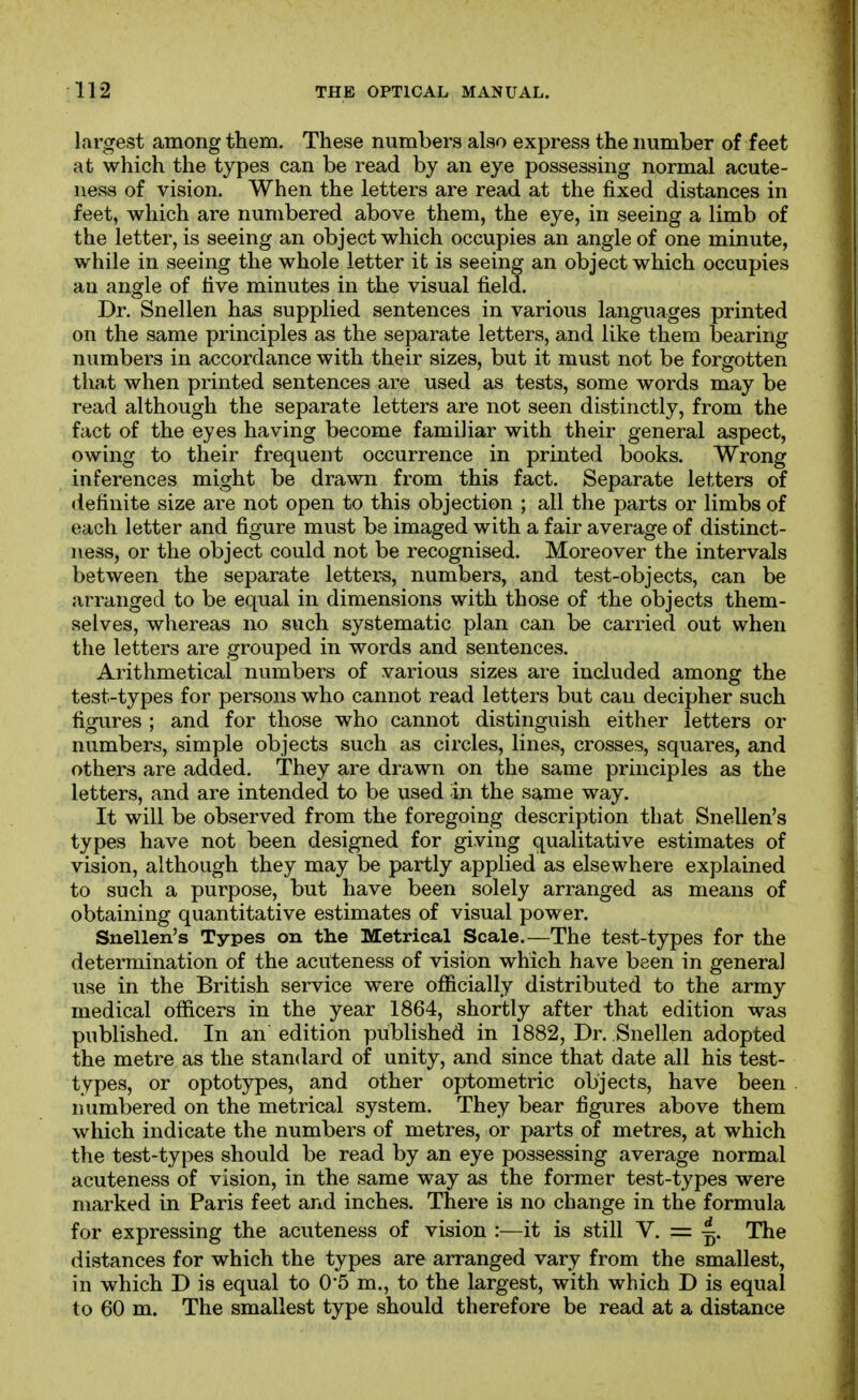 largest among them. These numbers also express the number of feet at which the types can be read by an eye possessmg normal acute- ness of vision. When the letters are read at the fixed distances in feet, which are numbered above them, the eye, in seeing a limb of the letter, is seeing an object which occupies an angle of one minute, while in seeing the whole letter it is seeing an object which occupies an angle of five minutes in the visual field. Dr. Snellen has supplied sentences in various languages printed on the same principles as the separate letters, and like them bearing numbers in accordance with their sizes, but it must not be forgotten that when printed sentences are used as tests, some words may be read although the separate letters are not seen distinctly, from the fact of the eyes having become familiar with their general aspect, owing to their frequent occurrence in printed books. Wrong inferences might be drawn from this fact. Separate letters of definite size are not open to this objection ; all the parts or limbs of each letter and figure must be imaged with a fair average of distinct- ness, or the object could not be recognised. Moreover the intervals between the separate letters, numbers, and test-objects, can be arranged to be equal in dimensions with those of the objects them- selves, whereas no such systematic plan can be carried out when the letters are grouped in words and sentences. Arithmetical numbers of various sizes are included among the test-types for persons who cannot read letters but can decipher such figures ; and for those who cannot distinguish either letters or numbers, simple objects such as circles, lines, crosses, squares, and others are added. They are drawn on the same principles as the letters, and are intended to be used in the same way. It will be observed from the foregoing description that Snellen's types have not been designed for giving qualitative estimates of vision, although they may be partly applied as elsewhere explained to such a purpose, but have been solely arranged as means of obtaining quantitative estimates of visual power. Snellen's Types on the Metrical Scale.—The test-types for the determination of the acuteness of vision which have been in general use in the British service were ofiicially distributed to the army medical officers in the year 1864, shortly after that edition was published. In an edition published in 1882, Dr. Snellen adopted the metre as the standard of unity, and since that date all his test- types, or optotypes, and other optometric objects, have been numbered on the metrical system. They bear figures above them which indicate the numbers of metres, or parts of metres, at which the test-types should be read by an eye possessing average normal acuteness of vision, in the same way as the former test-types were marked in Paris feet and inches. There is no change in the formula for expressing the acuteness of vision :—it is still V. = ^. The distances for which the types are arranged vary from the smallest, in which D is equal to 0'5 m., to the largest, with which D is equal to 60 m. The smallest type should therefore be read at a distance