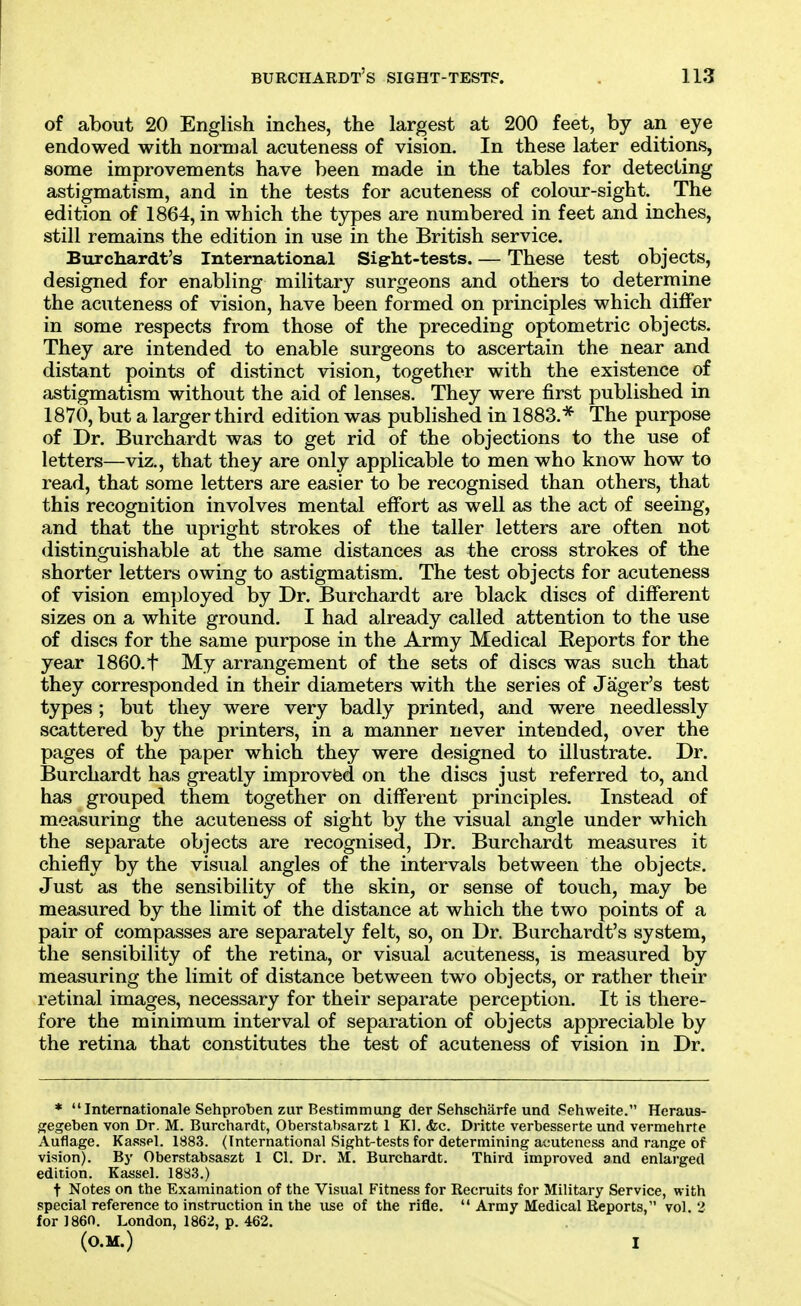 of about 20 English inches, the largest at 200 feet, by an eye endowed with normal acuteness of vision. In these later editions, some improvements have been made in the tables for detecting astigmatism, and in the tests for acuteness of colour-sight. The edition of 1864, in which the types are numbered in feet and inches, still remains the edition in use in the British service. Burciiardt's International Sigrht-tests. — These test objects, designed for enabling military surgeons and others to determine the acuteness of vision, have been formed on principles which differ in some respects from those of the preceding optometric objects. They are intended to enable surgeons to ascertain the near and distant points of distinct vision, together with the existence of astigmatism without the aid of lenses. They were first published in 1870, but a larger third edition was published in 1883.* The purpose of Dr. Burchardt was to get rid of the objections to the use of letters—viz., that they are only applicable to men who know how to read, that some letters are easier to be recognised than others, that this recognition involves mental eff'ort as well as the act of seeing, and that the upright strokes of the taller letters are often not distinguishable at the same distances as the cross strokes of the shorter letters owing to astigmatism. The test objects for acuteness of vision employed by Dr. Burchardt are black discs of different sizes on a white ground. I had already called attention to the use of discs for the same purpose in the Army Medical Reports for the year 1860.t My arrangement of the sets of discs was such that they corresponded in their diameters with the series of Jager's test types ; but they were very badly printed, and were needlessly scattered by the printers, in a manner never intended, over the pages of the paper which they were designed to illustrate. Dr. Burchardt has greatly improvfed on the discs just referred to, and has grouped them together on different principles. Instead of measuring the acuteness of sight by the visual angle under which the separate objects are recognised. Dr. Burchardt measures it chiefly by the visual angles of the intervals between the objects. Just as the sensibility of the skin, or sense of touch, may be measured by the limit of the distance at which the two points of a pair of compasses are separately felt, so, on Dr. Burchardt's system, the sensibility of the retina, or visual acuteness, is measured by measuring the limit of distance between two objects, or rather their retinal images, necessary for their separate perception. It is there- fore the minimum interval of separation of objects appreciable by the retina that constitutes the test of acuteness of vision in Dr. * Internationale Sehproben zur Bestimmung der Sehscharfe und Pehweite. Heraus- gegeben von Dr. M. Burchardt, Oberstabsarzt 1 Kl. <fec. Dritte verbesserte und vermehrte Auflage. Kassel. 1883. (International Sight-tests for determining acuteness and range of vision). By Oberstabsaszt 1 CI. Dr. M. Burchardt. Third improved and enlarged edition. Kassel. 1883.) t Notes on the Examination of the Visual Fitness for Recruits for Military Service, with special reference to instruction in the use of the rifle.  Army Medical Reports, vol.2 for 1860. London, 1862, p. 462. (O.M.) I