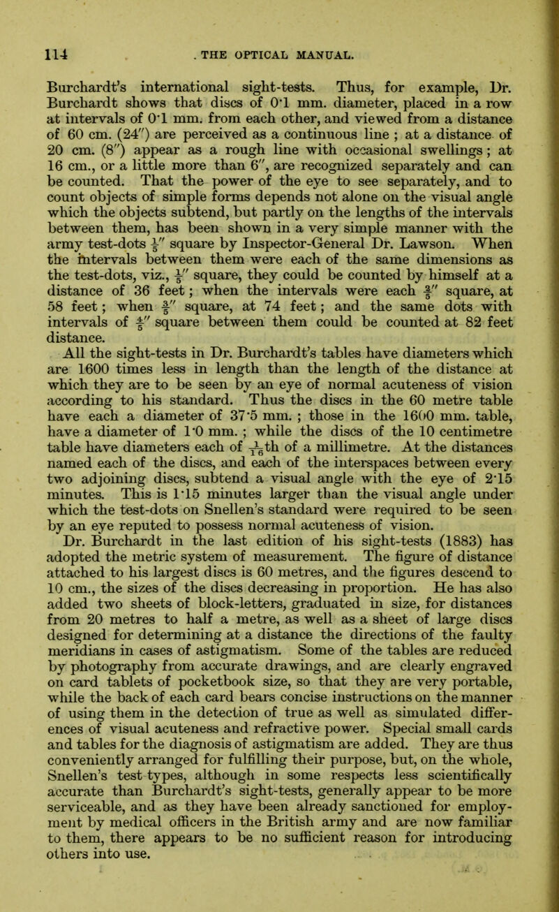 Burchardt's international sight-tests. Thus, for example, Br. Burchardt shows that discs of 0*1 mm. diameter, placed in a row at intervals of 01 mm. from each other, and viewed from a distance of 60 cm. (24) are perceived as a continuous line ; at a distance of 20 cm. (8) appear as a rough line with occasional swellings ; at 16 cm., or a little more than 6, are recognized separately and can be counted. That the power of the eye to see separately, and to count objects of simple forms depends not alone on the visual angle which the objects subtend, but partly on the lengths of the intervals between them, has been shown in a very simple manner with the army test-dots \ square by Inspector-General Dr. Lawson. When the intervals between them were each of the same dimensions as the test-dots, viz., \ square, they could be counted by himself at a distance of 36 feet; when the intervals were each f square, at 58 feet; when f square, at 74 feet; and the same dots with intervals of f square between them could be counted at 82 feet distance. All the sight-tests in Dr. Burchardt's tables have diameters which are 1600 times less in length than the length of the distance at which they are to be seen by an eye of normal acuteness of vision according to his standard. Thus the discs in the 60 metre table have each a diameter of 37*5 mm. ; those in the 16(»0 mm. table, have a diameter of I'O mm. ; while the discs of the 10 centimetre table have diameters each of y^th of a millimetre. At the distances named each of the discs, and each of the interspaces between every two adjoining discs, subtend a visual angle with the eye of 215 minutes. This is 115 minutes larger than the visual angle under which the test-dots on Snellen's standard were required to be seen by an eye reputed to possess normal acuteness of vision. Dr. Burchardt in the last edition of his sight-tests (1883) has adopted the metric system of measurement. The figure of distance attached to his largest discs is 60 metres, and the figures descend to 10 cm., the sizes of the discs decreasing in proportion. He has also added two sheets of block-letters, graduated in size, for distances from 20 metres to half a metre, as well as a sheet of large discs designed for determining at a distance the directions of the faulty meridians in cases of astigmatism. Some of the tables are reduced by photography from accurate drawings, and are clearly engraved on card tablets of pocketbook size, so that they are very portable, while the back of each card bears concise instructions on the manner of using them in the detection of true as well as simulated difi'er- ences of visual acuteness and refractive power. Special small cards and tables for the diagnosis of astigmatism are added. They are thus conveniently arranged for fulfilling theii' purpose, but, on the whole, Snellen's test types, although in some respects less scientifically accurate than Burchardt's sight-tests, generally appear to be more serviceable, and as they have been already sanctioned for employ- ment by medical officers in the British army and are now familiar to them, there appears to be no sufficient reason for introducing others into use.