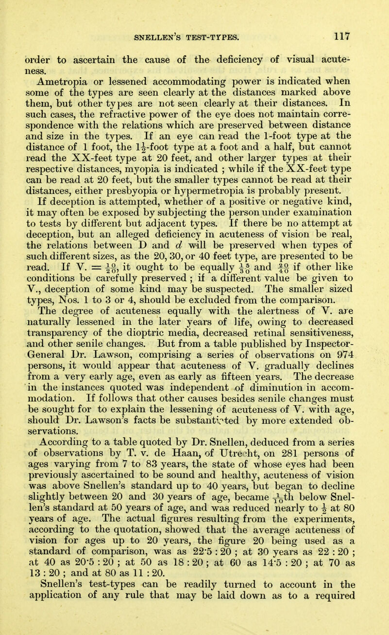 order to ascertain the cause of the deficiency of visual acute- ness. Ametropia or lessened accommodating power is indicated when some of the types are seen clearly at the distances marked above them, but other types are not seen clearly at their distances. In such cases, the refractive power of the eye does not maintain corre- spondence with the relations which are preserved between distance and size in the types. If an eye can read the 1-foot type at the distance of 1 foot, the l|-foot type at a foot and a half, but cannot read the XX-feet type at 20 feet, and other larger types at their respective distances, myopia is indicated ; while if the XX-feet type can be read at 20 feet, but the smaller types cannot be read at their distances, either presbyopia or hypermetropia is probably present. If deception is attempted, whether of a positive or negative kind, it may often be exposed by subjecting the person under examination to tests by diflferent but adjacent types. If there be no attempt at deception, but an alleged deficiency in acuteness of vision be real, the relations between D and d will be preserved when types of such difi'erent sizes, as the 20, 30, or 40 feet type, are presented to be read. If V. = it ought to be equally ^ ^ and |§ if other like conditions be carefully preserved ; if a different value be given to v., deception of some kind may be suspected. The smaller sized types, Nos. 1 to 3 or 4, should be excluded from the comparison. The degree of acuteness equally with the alertness of V. are naturally lessened in the later years of life, owing to decreased transparency of the dioptric media, decreased retinal sensitiveness, and other senile changes. But from a table published by Inspector- General Dr. Lawson, comprising a series of observations on 974 persons, it would appear that acuteness of V. gradually declines from a very early age, even as early as fifteen years. The decrease in the instances quoted was independent of diminution in accom- modation. If follows that other causes besides senile changes must be sought for to explain the lessening of acuteness of V. with age, should Dr. Lawson's facts be substanti.'^ted by more extended ob- servations. According to a table quoted by Dr. Snellen, deduced from a series of observations by T. v. de Haan, of Utrecht, on 281 persons of ages varying from 7 to 83 years, the state of whose eyes had been previously ascertained to be sound and healthy, acuteness of vision was above Snellen's standard up to 40 years, but began to decline slightly between 20 and 30 years of age, became joth below Snel- len's standard at 50 years of age, and was reduced nearly to \ at 80 years of age. The actual figures resulting from the experiments, according to the quotation, showed that the average acuteness of vision for ages up to 20 years, the figure 20 being used as a standard of comparison, was as 22*5 :20 ; at 30 years as 22 :20 ; at 40 as 20'5 : 20 ; at 50 as 18 : 20 ; at 60 as 14-5 : 20 ; at 70 as 13 : 20 ; and at 80 as 11 :20. Snellen's test-types can be readily turned to account in the application of any rule that may be laid down as to a required