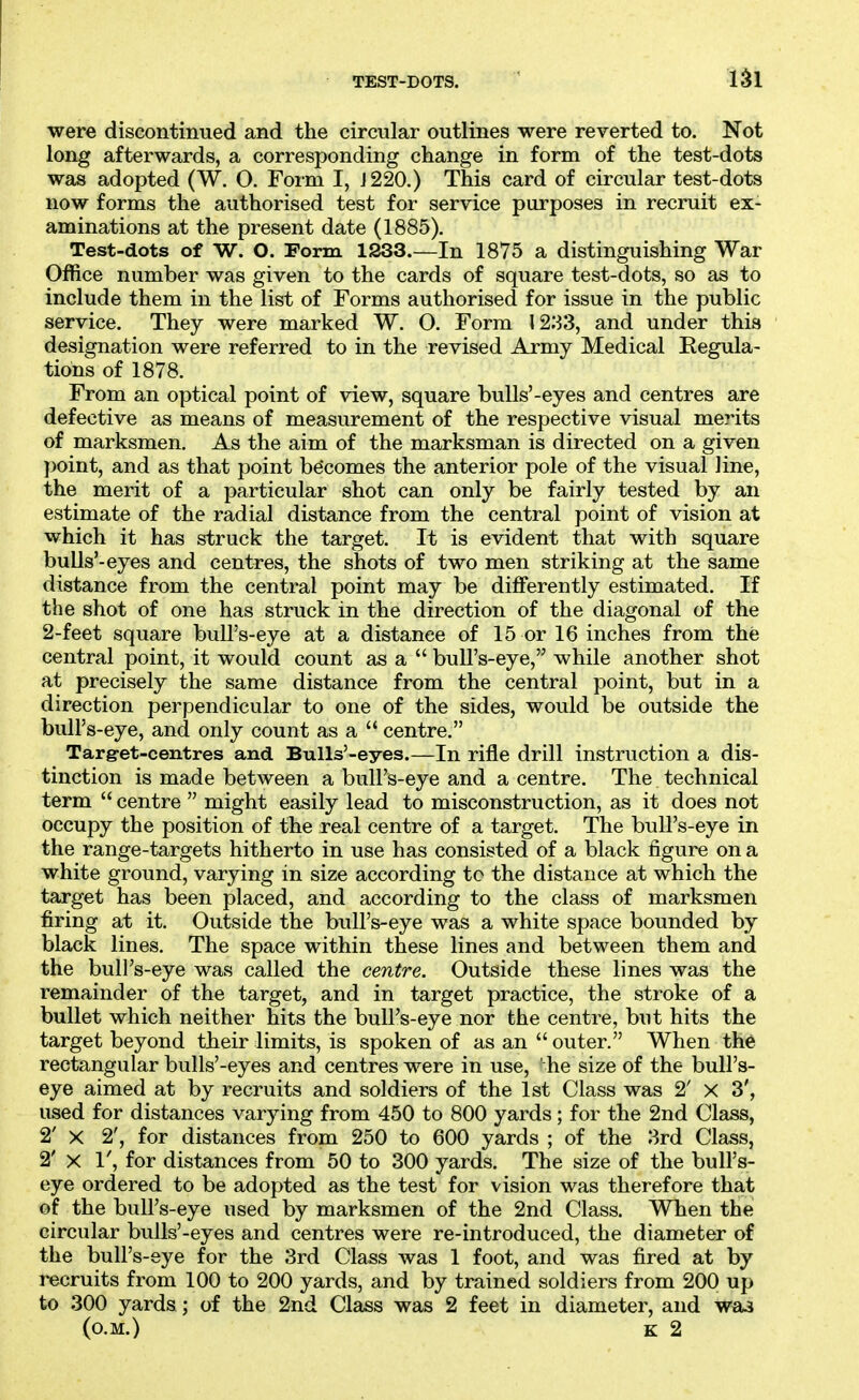TEST-DOTS. were discontinued and the circular outlines were reverted to. Not long afterwards, a corresponding change in form of the test-dots was adopted (W. O. Form I, J 220.) This card of circular test-dots now forms the authorised test for service purposes in recruit ex- aminations at the present date (1885). Test-dots of W. O. Form 1233.—In 1875 a distinguishing War Office number was given to the cards of square test-dots, so as to include them in the list of Forms authorised for issue in the public service. They were marked W. O. Form 1233, and under this designation were referred to in the revised Army Medical Regula- tions of 1878. From an optical point of view, square buUs'-eyes and centres are defective as means of measurement of the respective visual merits of marksmen. As the aim of the marksman is directed on a given point, and as that point becomes the anterior pole of the visual line, the merit of a particular shot can only be fairly tested by an estimate of the radial distance from the central point of vision at which it has struck the target. It is evident that with square bulls'-eyes and centres, the shots of two men striking at the same distance from the central point may be differently estimated. If the shot of one has struck in the direction of the diagonal of the 2-feet square bull's-eye at a distance of 15 or 16 inches from the central point, it would count as a  bull's-eye, while another shot at precisely the same distance from the central point, but in a direction perpendicular to one of the sides, would be outside the bull's-eye, and only count as a  centre. Targ-et-centres and BuUs'-eyes.—In rifle drill instruction a dis- tinction is made between a bull's-eye and a centre. The. technical term  centre  might easily lead to misconstruction, as it does not occupy the position of the real centre of a target. The bull's-eye in the range-targets hitherto in use has consisted of a black figure on a white ground, varying in size according tc the distance at which the target has been placed, and according to the class of marksmen firing at it. Outside the bull's-eye was a white space bounded by black lines. The space within these lines and between them and the bull's-eye was called the centre. Outside these lines was the remainder of the target, and in target practice, the stroke of a bullet which neither hits the bull's-eye nor the centre, but hits the target beyond their limits, is spoken of as an  outer. When the rectangular bulls'-eyes and centres were in use, he size of the bull's- eye aimed at by recruits and soldiers of the 1st Class was 2' X 3', used for distances varying from 450 to 800 yards; for the 2nd Class, 2' X 2', for distances from 250 to 600 yards ; of the 3rd Class, 2' X 1', for distances from 50 to 300 yards. The size of the bull's- eye ordered to be adopted as the test for vision was therefore that of the bull's-eye used by marksmen of the 2nd Class. When the circular bulls'-eyes and centres were re-introduced, the diameter of the bull's-eye for the 3rd Class was 1 foot, and was fired at by recruits from 100 to 200 yards, and by trained soldiers from 200 up to 300 yards; of the 2nd Class was 2 feet in diameter, and wa3